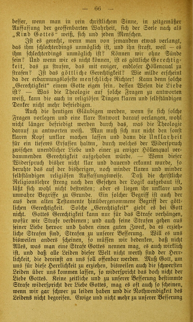 beffer, rcenn man in rein c^riftUd)em ©inne, in jcitgemd^er 3luffaffung ber geoffenbarten ^Bat)r{)eit, fid) bev oeele nac^ al^ „^inb @otte§ roei^, fid) nnb jcben 3}ienfd)en. 3ft c§ gered^t, raenn man oon jemanbem etmag oerlangt, ba§ i|m fd)(ed)terbing§ unmoglid^ ift, unb it)n ftraft, roetl — e§ i^m fd)ted)terbing§ unmoglid) ift? ^onnen rair of)ne 'Biinbe fein? Unb raenn mir e§ nid)t fonnen, ift ^§> gottlic^e (^ered)tig = feit, ba§ §u ftrafen, ba§ mit emiger, enblofer §|oUenqual ftrafen? Qft ba§ gottlid^e (S^erec^tigfeit? 2Bie milbe erfd)eint ba ber erbarmung§Iofefte menfd)li(^e S^id^ter! ^ann benn fold^e ,,@ered)tig!eit einem @otte eigcn fein, beffen SGSefen bie Siebe ift? — ^£Ba§ bie ^f)eologie auf foId)e gragen §n antroorten wei^, fann bie au^ in rettgiojen ^ingen flaren unb felbftdnbigen ^enfer nid)t me^)r befriebigen. 5lud) bie ^eutigen ©Idubigen raerben, menn fie fid^ folc^e 3^ragen oorlegen unb eine flare ^Intmort barauf oerlangen, root)! nid)t Idnger befriebigt raerben burd^ ba§, voa§ bie &l)eobgie barauf gu antroorten roei^. SOlan mu§ fid^ nur nid)t ben fonft flaren ^opf unflar mad£)en taffen unb bann bie nnflari)eit fur ein tiefere§ ©rfaffen l)alten, burc^ roelc^eg ber ^Biberfpruc^ groifc^en unenblid)er fiiebe unb einer p eroiger ^oUenqual oer= bammenben @ered)tigfeit aufge^oben rourbe. — SBenn biefer SBiberfprud) bi§!)er nid^t flar unb bauernb erfannt rourbe, fo beru^te ba§ auf ber bi§!)erigen, nod^ minber ftaren unb minber felbftdnbigen religiofen 5luffaffung§roeife. ^a| bie c^riftlid^e 9fteligion§te^re ftreng nad) ben @efe^en ber Sogif aufgebaut ift, Id^t fi(^ roo!)l nid)t beftreiten; aber e§ liegen il)r unflare unb unroa^re ^egriffe ju ^runbe. ©in fold)er ^egriff ift and) ber au§ bem alten ^eftamente !)inubergenommene ^egriff ber gott= lid^en (S^ered^tigfeit. ©old^e „^ere(^tigfeit giebt e§ bei @ott ni(|t. @otte§ @ere(^tigfeit fann nur fur ba§ ©trafe oer'^dngen, roofiir roir ©trafe oerbienen; unb auc^ feine ©trafen gel)en au^ feiner Siebe ^eroor unb !)aben einen guten Qxv^d, ba e§ er§iet)* lid^e ©trafen finb, ©trafen ju unferer ^efferung. SBilt e§ un§ bigroeilen anber§ fd£)einen, fo miiffen roir bebenfen, ba^ ni^t Me§, roa^ man eine ©trafe @otte§ nennen mag, e§ aud) roirf(id) ift unb ba^ aUe Seiben biefer SSelt nid)t roerti) finb ber $err* li(^feit, bie bereinft an m§ foE offenbar roerben. 9Jlu^ @ott, um un§ fur biefe ^errtid^feit p er§ie^en, bi§roeilen and) bie fd^roerften Seiben iiber un§ fommen laffen, fo n)iberfprid)t ba§ bod) nid^t ber Siebe @otte§. ^eine seittid)e unb §u unferer ^efferung beftimmte ©trafe roiberfprid)t ber Siebe @otte§, mag e§ oft aud^ fo fd)einen, roenn xoix gar fd^roer §u leiben l)aben unb bie 9^ott)roenbigfeit be§ Setben§ nic^t begreifen. ©roige unb nid)t mel^r §u unferer ^efferung