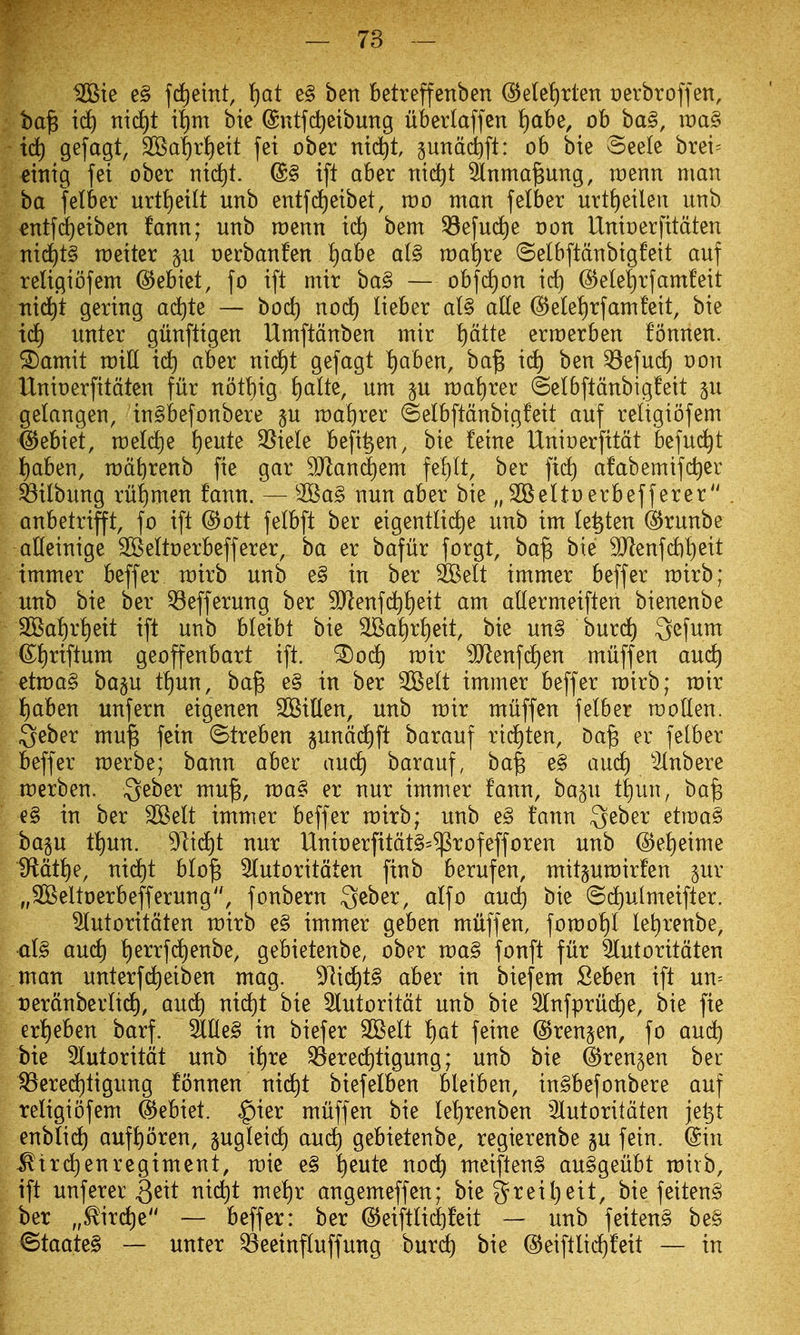 ^ie e§ fcliemt, \)at e§ ben betreffenben @e(et)rten Derbroffen, ba^ ict) nid^t i^m bic ©utfc^eibung ubertaffen ^)abe, ob ba§, ti:)a§ id) gefagt, 9Saf)r^ett fei ober nidit gundd^fl: ob bie @ee(e brei= eitiig fei ober nid^t. @§ ift aber ntdjt 3inma§ung, tt)enn man ba felber urtt)eilt unb entfc^eibet, mo man felber urtf)eilen nnb ^ntfd^etben fann; unb roenn id) bem ^efud^e oon Untnerfttdten nid)t§ raetter p oerbanfen ^abe a(§ n)ai)re ©elbftdnbtgfett auf religtofem @ebiet, fo ift mit ba§ — obfd)on id) @ele|rfamfeit Ttid^t gering ad^te — bod) noc^ lieber al§ aUe (55e(el)rfamfett, bie id) unter gunftigen Umftdnben mir ptte erraerben fonnen. ^amit miU id) aber ni(i)t gefagt ^aben, ba^ ic^ ben ^efud) non IXnioerfitdten fur nott)ig ^)alt^, urn p n:)a!)rer ©elbftdnbigfett gu gelangen, in^befonbere §u n:)a!)rer ©elbftdnbigfeit auf reltgiofem §Jebiet, raeld^e !)eute 3Sie(e befi^en, bie fetne Uninerfttdt befud^t t)aben, radbrenb fie gar 9Jland)em fel)lt, ber fidt) afabemifc^er ^ilbung rut)men fann. — 2Ba§ nun aber bie „2BeItt)erbefferer . anbetrifft, fo ift @ott fetbft ber eigentlidie unb im (e^ten @runbe aHeinige ^eltoerbefferer, ba er bafur forgt, ba^ bie SHenfAj^eit tmmer beffer rairb unb e§ in ber SBelt immer beffer rairb; unb bie ber 53efferung ber 9Jlenf(^I)eit am altermeiften bienenbe 2Ba!)rt)eit ift unb bleibt bie SSat)rl)eit, bie un§ burd) ^efum ©J)riftum geoffenbart ift. ^od) mix ^enfdjen miiffen and) etma§ ba§u tt)un, ba^ e§ in ber 3iSeIt immer beffer mirb; mir ^)ah^n unfern eigenen SOBillen, unb mir miiffen felber molten. Qeber mu^ fein ©treben §undd£)ft barauf rid)ten, Da^ er felber beffer merbe; bann aber and) barauf, ba| e§ and) ^ilnbere merben. S^ber mu^, ma§ er nur immer fann, ha^n t|un, ba^ e§ in ber 2Belt immer beffer mirb; unb e§ fann Qeber etma§ bagu tl)un. dlxdjt nur UnioerfitdtS^^rofefforen unb @el)eime IRdt^e, nid)t blo^ Stutoritdten finb berufen, mitpmirfen pr „2Beltt)erbefferung, fonbern Qeber, alfo aud^ bie (Sdf)ulmeifter. 5lutoritdten mirb e§ immer geben miiffen, fomol)l le^renbe, al§ and) t)errfd)enbe, gebietenbe, ober ma§ fonft fur 5tutoritdten man unterf(^eiben mag. 97i(^t§ aber in biefem Seben ift un= Derdnberltdt), aud^ nid)t bie 3lutoritdt unb bie 2tnfprud)e, bie fie erfieben barf. 3tlle§ in biefer SBelt t)at feine @ren§en, fo and) bie 5lutoritdt unb il)re Q5ered^tigung; unb bie ^rengen bet ^ered)tigung fonnen nid^t biefelben bleiben, in§befonbere auf teligiofem @ebiet. ,gier miiffen bie leljrenben 5lutoritdten je^t enblid) auf^oren, pgleidf) and) gebietenbe, regierenbe §u fein. ©in ^trd) en regiment, mie e§ ^eute noi^ meiften§ au§geiibt mirb, ift unferer Qeit nic^t mef)r angemeffen; bie 3^reil)eit, bie feiten§ ber „^ird)e — beffer: ber @eiftlid)feit — unb feiten^ bee ^taate§ — unter ^eeinfluffung buret) bie ©eiftlii^feit — in