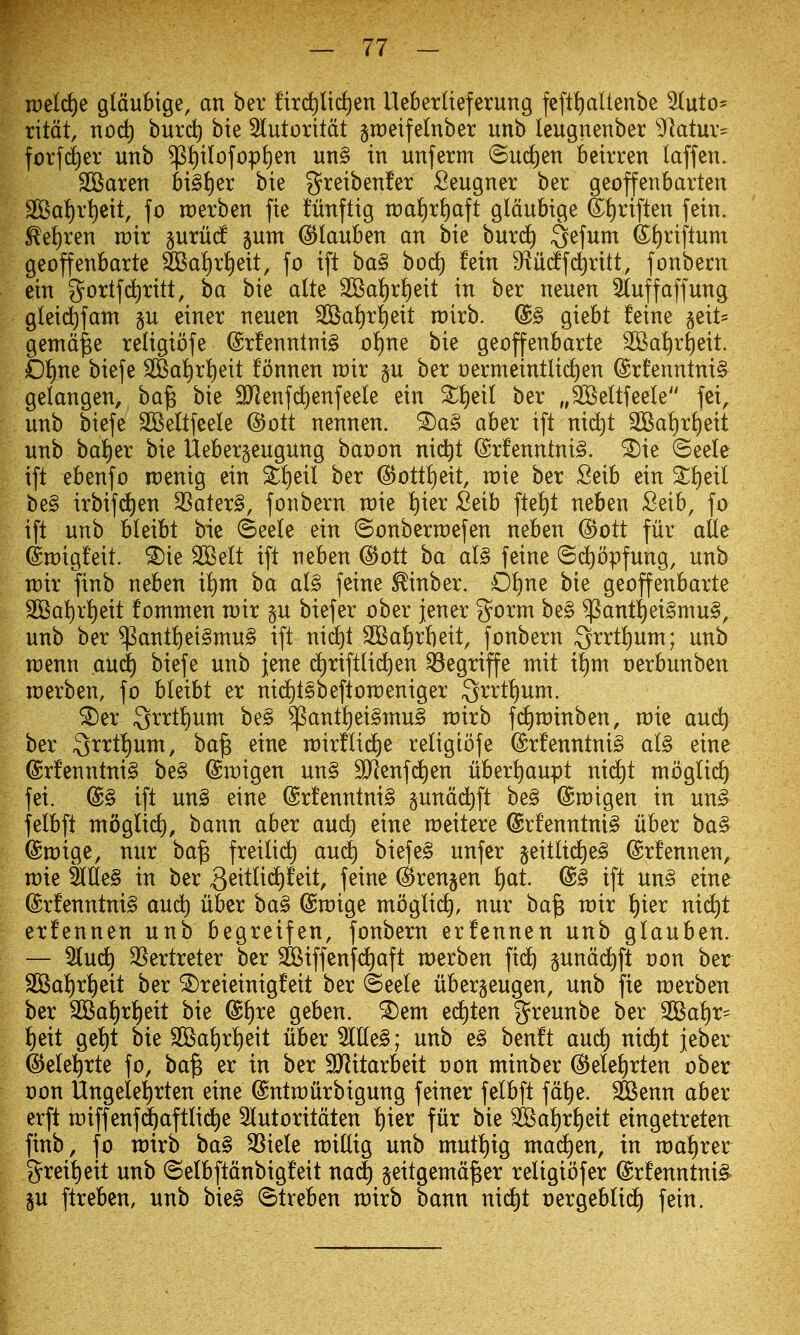 n)eld)e g(dubige, an ber fird)lid)en Ueberlieferung fcftt)aUenbe 2IutO' ritdt, noc^ burd) bie 5Iutorttdt ^tDeifelnber unb leugnenber ^'ktur^ for]d)er unb $i)ibfop^en un§ in unferm ©uciien beirren laffen. SBaren bi§{)er bie greibenfer Sengner ber geoffenbarten 2BaI)r^eit, fo rcerben fie tnnftig n:)ai)ri)aft gldubige Sj)riften fein. Eei)ren mix ^uxM ^um ^lanben an bie burd^ Qefum &E)riflnm geoffenbarte 2Ba!)r{)eit, fo ift ba§ bod) fein 9flMfd)ritt, fonbecn ein gortfd^ritt, ba bie alte 3Ba^)r^eit in ber neuen Stuffaffung gleid^fant §u einer neuen ®aJ)r^eit n)irb. @§ giebt feine §eit= gemd^e religiofe ®rfenntni§ o!)ne bie geoffenbarte S©at)r^eit. £)f)ne biefe 2Ba^r!)eit fonnen voix p ber t)ermeintlic£)en ©rfenntni^ gelangen, ba§ bie 9>Jenf(^enfeele ein S^eit ber „S©e(tfeeIe fei, unb biefe SSeltfeele @ott nennen. ®a§ aber ift nid^t 9Ba!)rf)eit unb ba!f)er bie Uebergeugung banon nid^t (Srfenntni§. ^ie ©eele ift ebenfo rcenig ein 2:!)eil ber @ott!)eit, raie ber Seib ein ^i)eil be§ irbifd^en SSater§, fonbern raie t)ier Seib ftei)t neben Seib, fo ift unb bleibt bie ©eete ein ©onberraefen neben @ott fur alle draigfeit. ^ie SBelt ift neben @ott ba al§ feine (Sd)opfung, unb rcir finb neben ii)m ba al§> feine ^inber. 0!)ne bie geoffenbarte SKat)rt)eit fomnten rcir p biefer ober jener g^orm be§ $antt)ei§mu§, unb ber $antf)ei§mu§ ift nid^t 2BaI)rbeit, fonbern 3rrti)unx; unb rcenn aud^ biefe unb jene d)riftlid^en ^egriffe ntit it)m nerbunben tDerben, fo hkiht er nid^tSbeftoraeniger 3rrt{)um. ^er Qrrt^um be§ ^ant^ei§ntu§ rairb fd^roinben, rcie au^ ber ^^^^ mxtli6^e religiofe @rfenntni§ al§ eine @rfenntni§ be§ ©rcigen un§ SKenfd^en ubert)aupt nid^t mogtic^ fei. @§ ift un§ eine (Srfenntni§ gundd^ft be§ ©roigen in un§ felbft moglid), bann aber aud) eine rceitere @rfenntni§ liber ba§ ©mige, nur ba^ freilid^ aud) biefe§ unfer §eitUd)e§ (Srfennen, roie ^Ue§ in ber ^^it^^c^^^^t/ f^^^^^ (^renjen i)at. @§ ift m§> eine @rfenntni§ audt) iiber ba§ @n)ige mogli(^, nur ba^ voix ^)kx ni(^t erfennen unb begreifen, fonbern erfennen unb glauben. — 5(ud) 35ertreter ber 2Biffenf(^aft n:)erben fid^ §und(^ft von ber SKa!)rt)eit ber ^reieinigfeit ber ©eele libergeugen, unb fie raerben ber 2Bat)rt)eit bie @t)re geben. ^em ed)t^n greunbe ber 2Bal)r^ lf)eit get)t bie 2Ba{)ri)eit iiber 5l(te§; unb e§ benft auc^ ni(^t jeber ©ele^rte fo, ba^ er in ber ^itarbeit non minber @eIeJ)rten ober non Ungeie^rten eine @ntn)urbigung feiner felbft fdt)e. SSenn aber erft n:)iffenf(^aftlid^e Slutoritdten ^ier fur bie 3Bai)rl)eit eingetreten finb, fo wxxi ba§ 33iele raitlig unb mut!)ig madden, in raa^rer grei!)eit unb ©elbftdnbigfeit md) seitgemdjBer religiofer drfenntni^- 5U ftreben, unb bie^ (^treben rairb bann nid^t nergeblid) fein.