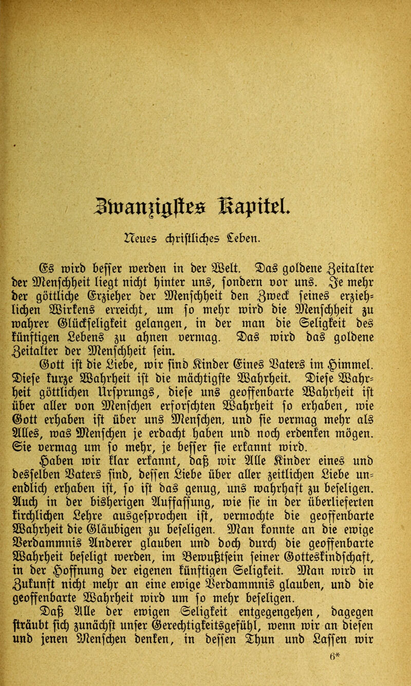 Hcues d)rtftltd)es £eben. @§ roirb beffer raerben in ber SOBelt. golbene geitalter bcr 9Jlenfd)t)eit Itegt ni(i)t l^inter un§, fonbern t)or uti§. 3e me^r bcr gottltdie @r§tei)er ber 3Jlcnfd)t)eit ben ^i^^^f f^ine§ er§iel^= lid^en 2Birfen§ errcic^t, utn fo tne^ir rotrb bic SO^cnfd)t)ett ju voai)xex (^liidtfeligfeit gelangen, in ber man bie ©eligfeit be§ fiinftigen Seben§ §u a^nen uermag. ®a§ rairb ba§ golbene ^eitalter ber 9Jlenf(^^)eit fein. @ott ift bie :Biebe, xoh finb ^inber @ine§ 3Satcr§ im §immel. ^iefe furje 2Bal)r:^eit ift bie mdcJ)tigfte 2Ba^rt)eit. ^iefe 2BaJ)r= t)eit gottlidjen Urfprung§, biefe un§ geoffenbarte 2Ba:^rt)eit ift iiber aUer oon SJlenfc^en erforfc^ten S05a!^rt)eit fo eri)aben, n)ie @ott ert)aben ift iiber un§ SJJenfd^en, unb fie oermag me{)r al§ Me§, n)a§ 9Jlenfd)en je erbac^t !)aben unb no(^ erbenfen ntogen. @ie oermag unt fo me^r, je beffer fie erfannt whh. ^aben voir flax erfannt, ba^ wix J(lle ^inber eine§ unb be§felben 3Sater§ finb, beffen Siebe iiber afler geitlid^en Siebe un= enblid) er!)aben ift, fo ift ba§ genug, un§ n)a^rl)aft ju befeligen. 2lu^ in ber bi^^erigen 3luffaffung, n)ie fie in ber iiberlieferten fird^lid^en Se!)re au^gefprod^en ift, t)ermod)te bie geoffenbarte fBSa!)rt)eit bie ©Idubigen p befeligen. Wlan fonnte an bic eraige SSerbammni§ 5lnberer glauben unb bod) burd) bie geoffenbarte SOSaI)ri)eit befeligt raerben, int ^ewu^tfein feiner dJotte^finbfd^aft, in ber \goffnung ber eigenen filnftigen ©eligfeit. SJlan ratrb in 3n!unft ni^t mciir an eine eraige SBerbammni§ glauben, unb bie geoffenbarte 2Ba^rt)eit rotrb urn fo mel)r befeligen. ^a§ 5llle ber eraigen ©eligfeit entgegengel)en, bagegen ftrdubt fid^ pnac^ft unfer ^ere^tigfeit§gefii^I, raenn n)ir an biefen unb jenen S/lenfdien benfen, in beffen Sl)un unb Saffen roir 6*
