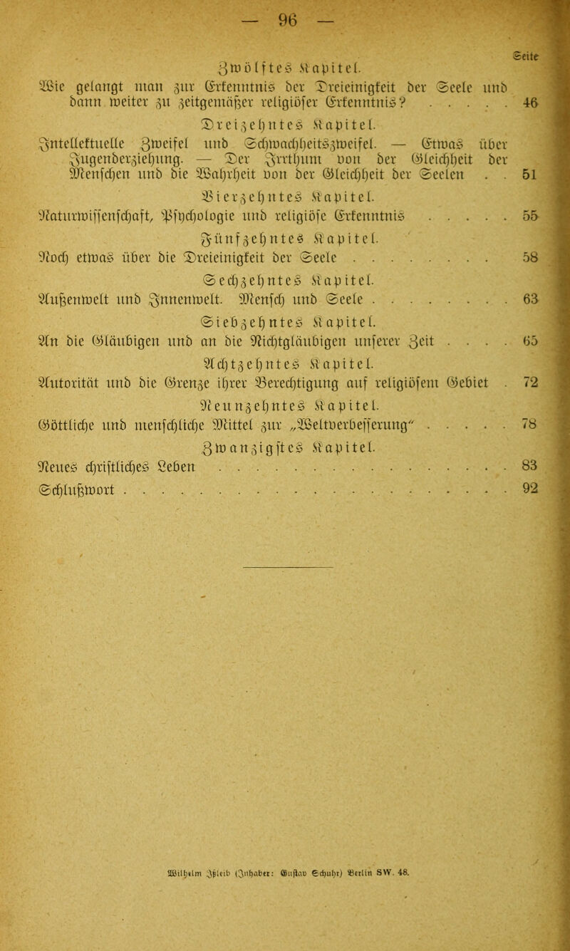 Seite 3^0Ifte!5 .Stapttel. W\c gelangt man 5ur (STt'enntnis ber Xreieinigfeit bev 3celc uitb bann rnitn ,^citgeindf5cv religiofer (Svfenntniyy 46 ^ntcUeftiictle ^ii^^ Scf)iuad)()eit!§,5meifel. — ©tma-S iibev ^vugenbei\^iet)iing. — ^er ^vvtljum Don ber (^letrf)()eit ber ^en[cf)en unb bie 2Bal)vf)ett Don ber ©kidjfjeit bev 3eclen . . 51 :Bier,^eI)nte^ Hapitel. lUaturmifjenfdjaft, ^^fQd)ologie nnb religiofe CETfenntni^^ 55 ^itnf^efinte^ Siopitcl. ytod) etiuaS ub^x bie ©teieinigfeit bev 3eelc 58 @ed}3e()nte^^ .Slapitel. 3tu^enn)elt unb ^nnenh^elt. 30^enfdj unb Seele 63 ©tebj^e^ntey Vi a pit el. 3ln bie (^Iciubigen unb an bie 9^id)tglaubigcn unfevev 3<^it .... 65 5ld)t3ef)nte;5 SUtpitel Slutoxitcit unb bie (^renge ifjtev 33ere(^tigung auf religiofem ©ebiet 72 ^leungeljUteS .Slapitel. (SJiittlic^e unb menfd)(tc^e Tliitei ^/Beltuerbefferung 78 (tn^igltes .Via pi tel. gfJeues; d)riftlid)ef> Setien 83 (SdltufetDort 92 aailt)»lm ;JpUib (Jiifjabet: ffiu|1a» edjiil}tj iBctlin SW. 48.