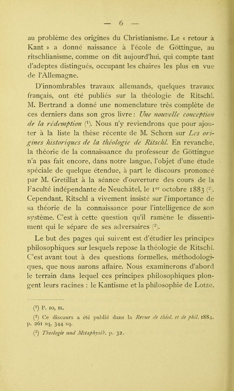 au probleme des origines du Christianisme. Le « retour a Kant » a donnc naissance a I'ecole de Gottingue, au ritschlianisme, comme on dit aujourd'hui, qui compte tant d'adeptes distingues, occupant les chaires les plus en vue de I'AUemagne. D'innombrables travaux allemands, quelques travaux fran^ais, ont ete publics sur la theologie de Ritschl. M. Bertrand a donne une nomenclature tres complete de ces derniers dans son gros livre: Une noiivelle conception de la redemptiofi ('). Nous n'y reviendrons que pour ajou- ter a la liste la these recente de M. Schoen sur Les ori- gines historiques de la theologie de Ritschl. En revanche, la theorie de la connaissance du professeur de Gottingue n'a pas fait encore, dans notre langue, Fobjet d'une etude speciale de quelque etendue, a part le discours prononce par M. Gretillat a la seance d'ouverture des cours de la Faculte independante de Neuchatel, le i^^ octobre 1883 (-. Cependant, Ritschl a vivement insiste sur i'importance de sa theorie de la connaissance pour I'intelligence de son systeme. C'est a cette question qu'il ramene le dissenti- ment qui le separe de ses adversaires (^). Le but des pages qui suivent est d'etudier les principes philosophiques sur lesquels repose la theologie de Ritschl. C'est avant tout a des questions formelles. methodologt- ques, que nous aurons affaire. Nous examinerons d'abord le terrain dans lequel ces principes philosophiques plon- gent leurs racines : le Kantisme et la philosophic de Lotze, (1) P. 10, II. (-) Ce discours a ete public dans la Revue de tJieol. et de phil. 1884. p. 261 sq, 344 sq. (••) Theologie und Metaphysik. p. 32.