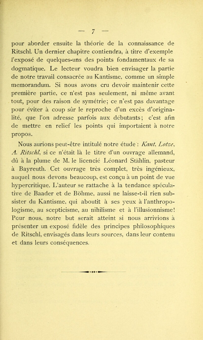 pour aborder ensuite la theorie de la connaissance de Ritschl. Un dernier chapitre contiendra, a titre d'exemple I'expose de quelques-uns des points fondamentaux de sa dogmatique. Le lecteur voudra bien envisager la partie de notre travail consacree au Kantisme, comme un simple memorandum. Si nous avons cru devoir maintenir cette premiere partie, ce n'est pas seulement, ni meme avant tout, pour des raison de symetrie; ce n'est pas davantage pour eviter a coup sur le reproche d'un exces d'origina- lite, que Ton adresse parfois aux debutants; c'est afin de mettre en relief les points qui importaient a notre propos. Nous aurions peut-etre intitule notre etude : Kant, Lotze, A. Ritschl, si ce n'etait la le titre d'un ouvrage allemand, du a la plume de M. le licencie Leonard Stahlin, pasteur a Bayreuth. Cet ouvrage tres complet, tres ingenieux, auquel nous devons beaucoup, est congu a un point de vue hypercritique. L'auteur se rattache a la tendance specula- tive de Baader et de Bohme, aussi ne laisse-t-il rien sub- sister du Kantisme, qui aboutit a ses yeux a Tanthropo- logisme, au scepticisme, au nihilisme et a I'illusionnisme! Pour nous, notre but serait atteint si nous arrivions a presenter un expose fidele des principes philosophiques de Ritschl, envisages dans leurs sources, dans leur contenu €t dans leurs consequences.