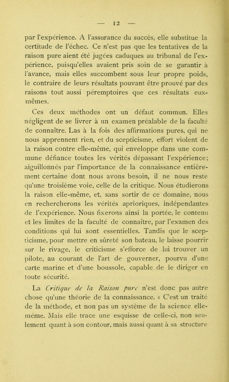 par rexperience. A Tassurance du succes, elle substitue ia certitude de Techec. Ce n'est pas que les tentatives de la raison pure aient ete jugces caduques au tribunal de I'ex- perience, puisqu'elles avaient pris soin de se garantir a I'avance, mais elies succombent sous leur propre poids, le contraire de leurs resultats pouvant etre prouve par des raisons tout aussi peremptoires que ces resultats eux- memes. Ces deux methodes ont un defaut commun. Elles negligent de se livrer a un examen prealable de la facultc de connaitre. Las a la fois des affirmations pures, qui ne nous apprennent rien, et du scepticisme, effort violent de ia raison contre elle-meme, qui enveloppe dans une com- mune defiance toutes les verites depassant Texperience; aiguillonnes par importance de la connaissance entiere- ment certaine dont nous avons besoin, il ne nous reste qu'une troisieme voie, celle de la critique. Nous etudierons la raison elle-meme, et, sans sortir de ce domaine, nous en rechercherons les verites aprioriques, independantes de Texperience. Nous fixerons ainsi la portee, le contenu et les limites de la faculte de connaitre, par I'examen des conditions qui lui sont essentielles. Tandis que le scep- ticisme, pour mettre en surete son bateau, le laisse pourrir sur le rivage, le criticisme s'elTorce de lui trouver un pilote, au courant de I'art de gouverner, pourvu d'une carte marine et d'une boussole, capable de le diriger en toute securite. La Critique de la Raison pure n'est done pas autre chose qu'une theorie de la connaissance. « C'est un traite de la methode, et non pas un systeme de la science elle- meme. Mais elle trace une esquisse de celle-ci, non seu- lement quant a son contour, mais aussi quant a sa structure