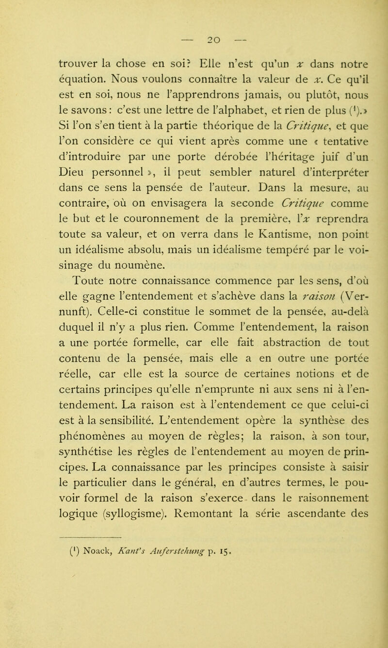 trouver la chose en soi? Elle n'est qu'un x dans notre equation. Nous voulons connaitre la valeur de x. Ce qu'il est en soi, nous ne Tapprendrons jamais, ou piutot, nous le savons: c'est une lettre de Talphabet, et rien de plus (').> Si Ton s'en tient a la partie theorique de la Critique, et que Ton considere ce qui vient apres comme une « tentative d'introduire par une porte derobee Theritage juif d'un Dieu personnel », il pent sembler naturel d'interpreter dans ce sens la pensee de I'auteur. Dans la mesure, au contraire, ou on envisagera la seconde Critique comme le but et le couronnement de la premiere, Xx reprendra toute sa valeur, et on verra dans le Kantisme, non point un idealisme absolu, mais un idealisme tempere par le voi- sinage du noumene. Toute notre connaissance commence par les sens, d'ou elle gagne Fentendement et s'acheve dans la raisoii (Ver- nunft). Celle-ci constitue le sommet de la pensee, au-dela duquel il n'y a plus rien. Comme Tentendement, la raison a une portee formelle, car elle fait abstraction de tout contenu de la pensee, mais elle a en outre une portee reelle, car elle est la source de certaines notions et de certains principes qu'elle n'emprunte ni aux sens ni a Ten- tendement. La raison est a Tentendement ce que celui-ci est a la sensibilite. L'entendement opere la synthese des phenomenes au moyen de regies; la raison, a son tour, synthetise les regies de I'entendement au moyen de prin- cipes. La connaissance par les principes consiste a saisir le particulier dans le general, en d'autres termes, le pou- voir formel de la raison s'exerce dans le raisonnement logique (syllogisme). Remontant la serie ascendante des (') Noack, Kant's Auferstehung p. 15.