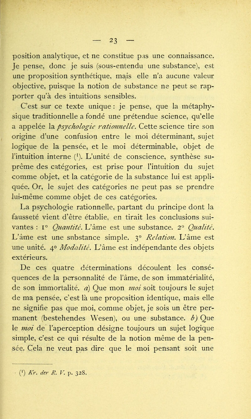 position analytique, et ne constitue pas une connaissance. Je pense, done je suis (sous-entendu une substanee), est une proposition synthetique, mais elle n'a aucune valeur objective, puisque la notion de substance ne peut se rap- porter qu'a des intuitions sensibles. Cest sur ce texte unique: je pense, que la metaphy- sique traditionnelle a fonde une pretendue science, qu'elle a appelee la psychologie rationnelle. Cette science tire son origine d'une confusion entre le moi determinant, sujet logique de la pensee, et le moi determinable, objet de i'intuition interne (^). L'unite de conscience, synthese su- preme des categories, est prise pour I'intuition du sujet •comme objet, et la categoric de la substance lui est appli- quee. Or, le sujet des categories ne peut pas se prendre lui-meme comme objet de ces categories. La psychologie rationnelle, partant du principe dont la faussete vient d'etre etablie, en tirait les conclusions sui- vantes : i° Quantite. L'ame est une substance. 2° Qualite. L'ame est une snbstance simple. 3° Relation. L'ame est une unite. 40 Modalite. L'ame est independante des objets exterieurs. De ces quatre determinations decoulent les conse- quences de la personnalite de Fame, de son immaterialite, de son immortalite. d) Que mon moi soit toujours le sujet de ma pensee, c'est la une proposition identique, mais elle ne signifie pas que moi, comme objet, je sois un etre per- manent (bestehendes Wesen), ou une substance, b) Que le moi de Faperception designe toujours un sujet logique simple, c'est ce qui resulte de la notion meme de la pen- see. Cela ne veut pas dire que le moi pensant soit une