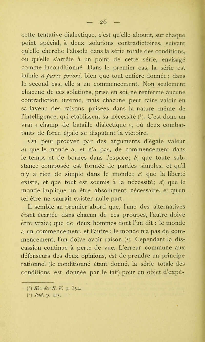 cette tentative dialectique, cest qu'elle aboutit, sur chaque point special, a deux solutions contradictoires, suivant qu'elle cherche I'absolu dans la serie totale des conditions, ou qu'elle s'arrete a un point de cette serie, envisage comme inconditionne. Dans le premier cas, la serie est infinie a parte priori^ bien que tout entiere donnee; dans le second cas, elle a un commencenient. Non seulement chacune de ces solutions, prise en soi, ne renferme aucune contradiction interne, mais chacune peut faire valoir en sa faveur des raisons puisees dans la nature meme de rintelligence, qui etablissent sa necessite {}). Cest done un vrai « champ de bataille dialectique », ou deux combat- tants de force egale se disputent la victoire. On peut prouver par des arguments d'egale valeur d] que le monde a, et n'a pas, de commencement dans le temps et de bornes dans I'espace; b) que toute sub- stance composee est formee de parties simples, et qu'il n'y a rien de simple dans le monde; c\ que la liberte existe, et que tout est soumis a la necessite; d) que le monde implique un etre absolument necessaire, et qu'un tel etre ne saurait exister nulle part. 11 semble au premier abord que, Tune des alternatives etant ecartee dans chacun de ces groupes, Tautre doive etre vraie; que de deux hommes dont Tun dit : le monde a un commencement, et I'autre : le monde n'a pas de com- mencement, Tun doive avoir raison (-). Cependant la dis- cussion continue a perte de vue. L'erreur commune aux defenseurs des deux opinions, est de prendre un principe rationnel (le conditionne etant donne, la serie totale des conditions est donnee par le fait) pour un objet d'expe- (•) Kr. der R. V. p. :}34.