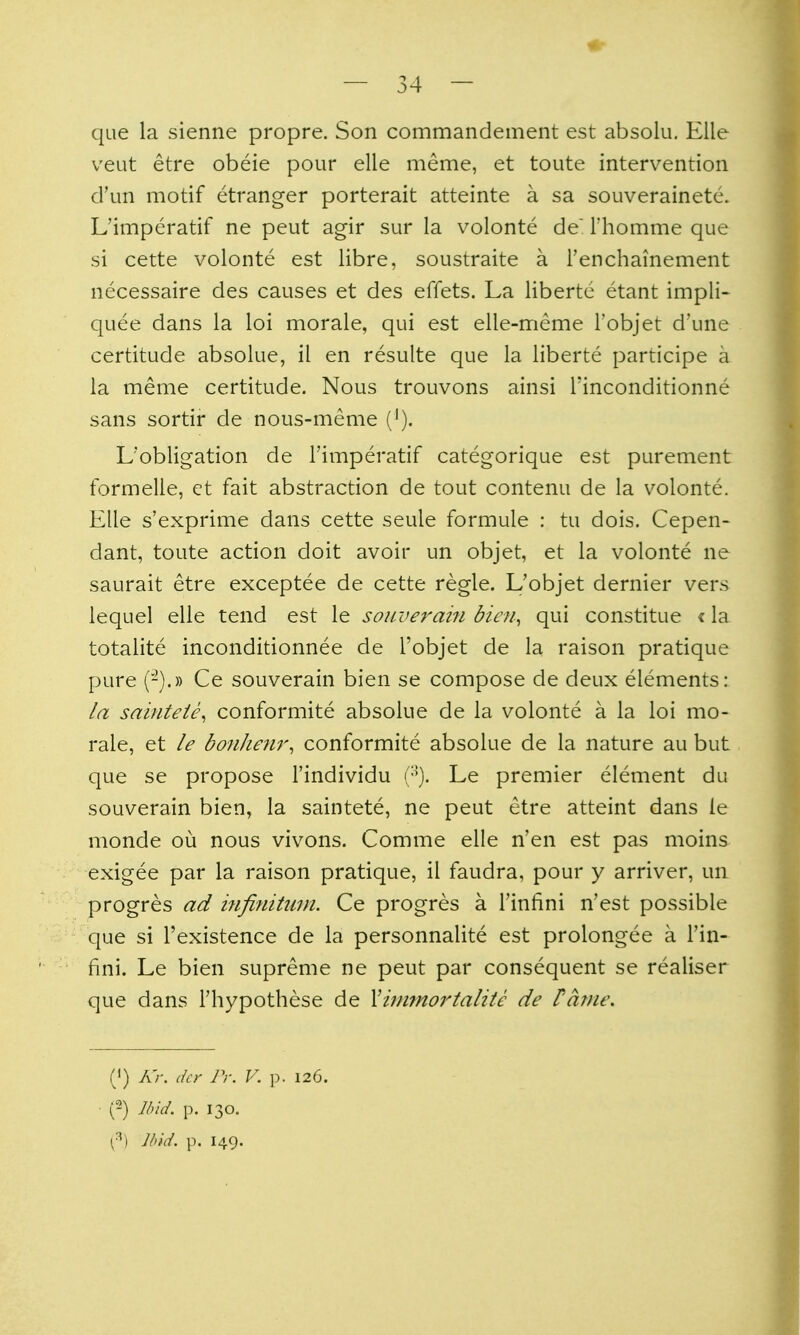 que la sienne propre. Son commandement est absolu, Elle veut etre obeie pour elle meme, et toute intervention d'un motif etranger porterait atteinte a sa souverainetc. L'imperatif ne peut agir sur la volonte de Thomme que si cette volonte est libre, soustraite a Tenchainement necessaire des causes et des effets. La liberte etant impli- quee dans la loi morale, qui est elle-meme I'objet d'une certitude absolue, il en resulte que la liberte participe a la meme certitude. Nous trouvons ainsi I'inconditionne sans sortir de nous-meme ('). L'obligation de l'imperatif categorique est purement formelle, et fait abstraction de tout contenu de la volonte. Elle s'exprime dans cette seule formule : tu dois. Cepen- dant, toute action doit avoir un objet, et la volonte ne saurait etre exceptee de cette regie. L'objet dernier vers lequel elle tend est le sonverahi biai^ qui constitue «la totalite inconditionnee de I'objet de la raison pratique pure (-).» Ce souverain bien se compose de deux elements: la sainteie^ conformite absolue de la volonte a la loi mo- rale, et le bonhenr, conformite absolue de la nature au but que se propose I'individu (•'). Le premier element du souverain bien, la saintete, ne peut etre atteint dans le monde ou nous vivons. Comme elle n'en est pas moins exigee par la raison pratique, il faudra, pour y arriver, un progres ad infinitum. Ce progres a Tinlini n'est possible que si I'existence de la personnalite est prolongee a Tin- fini. Le bien supreme ne peut par consequent se realiser que dans Thypothese de Yiimnoi'talitc de Panie. (') A7-. (kr Pr. V. p. 126. (2) Ibid. p. 130. ^) J I) id. p. 149.