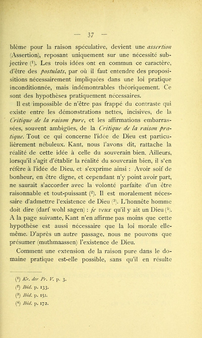 I — 37 — bleme pour la raison speculative, devient une assertion (Assertion), reposant uniquement sur une necessite sub- jective ('). Les trois idees ont en commun ce caractere, d'etre des postulats^ par ou il faut entendre des proposi- sitions necessairement impliquees dans une loi pratique inconditionnee, mais indemontrables theoriquement. Ce sont des hypotheses pratiquement necessaires. II est impossible de n'etre pas frappe du contraste qui existe entre les demonstrations nettes, incisives, de la Q'itique de la raiso?i pure^ et les affirmations embarras- sees, souvent ambigiies, de la Critique de la raison pra- tique. Tout ce qui concerne I'idee de Dieu est particu- iierement nebuleux. Kant, nous i'avons dit, rattache la realite de cette idee a celle du souverain bien. Aiileurs, lorsqu'il s'agit d'etablir la realite du souverain bien, il s'en refere a I'idee de Dieu, et s'exprime ainsi : Avoir soif de bonheur, en etre digne, et cependant n'y point avoir part, ne saurait s'accorder avec la volonte parfaite d'un etre raisonnable et tout-puissant (-). II est moralement neces- saire d'admettre i'existence de Dieu [^). L'honnete homme doit dire (darf wohl sagen) : je veiix qu'il y ait un Dieu C*^). xA la page suivante, Kant n'en affirme pas moins que cette hypothese est aussi necessaire que la loi morale elle- meme. D'apres un autre passage, nous ne pouvons que presumer (muthmaassen) I'existence de Dieu. Comment une extension de la raison pure dans le do- maine pratique est-elle possible, sans qu'il en resulte (1) Kr. der Pr. K p. 3. (2) Ibid. p. 133. (3) Ibid p. 151.