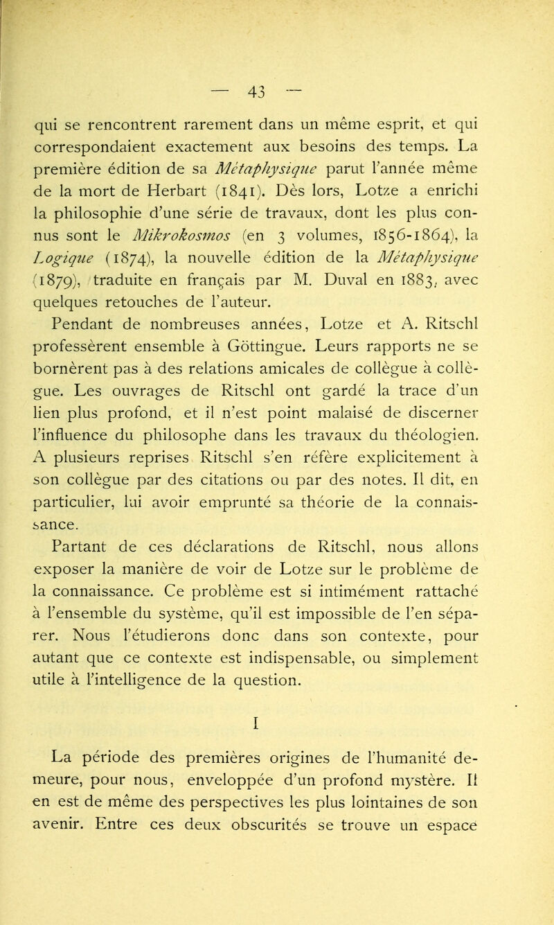 qui se rencontrent rarement dans un meme esprit, et qui correspondaient exactement aux besoins des temps. La premiere edition de sa MetapJiysiqiie parut Tannee meme de la mort de Herbart (1841). Des lors, Lotze a enrichi la philosophie d'une serie de travaux, dont les plus con- nus sont le Mikrokosmos (en 3 volumes, 1856-1864), la Logique (1874), la nouvelle edition de la Metaphysique (1879), traduite en fran^ais par M. Duval en 1883, avec quelques retouches de I'auteur. Pendant de nombreuses annees, Lotze et A. Ritschl professerent ensemble a Gottingue. Leurs rapports ne se bornerent pas a des relations amicales de collegue a colle- gue. Les ouvrages de Ritschl ont garde la trace d'un lien plus profond, et il n'est point malaise de discerner rinfluence du philosophe dans les travaux du theologien. A plusieurs reprises Ritschl s'en refere explicitement a son collegue par des citations ou par des notes. II dit, en particulier, lui avoir emprunte sa theorie de la connais- sance. Partant de ces declarations de Ritschl, nous allons exposer la maniere de voir de Lotze sur le probleme de la connaissance. Ce probleme est si intimement rattache a Tensemble du systeme, qu'il est impossible de Ten sepa- rer. Nous Tetudierons done dans son contexte, pour autant que ce contexte est indispensable, ou simplement utile a rintelligence de la question. I La periode des premieres origines de I'humanite de- meure, pour nous, enveloppee d'un profond mystere. 11 en est de meme des perspectives les plus lointaines de son avenir. Entre ces deux obscurites se trouve un espace