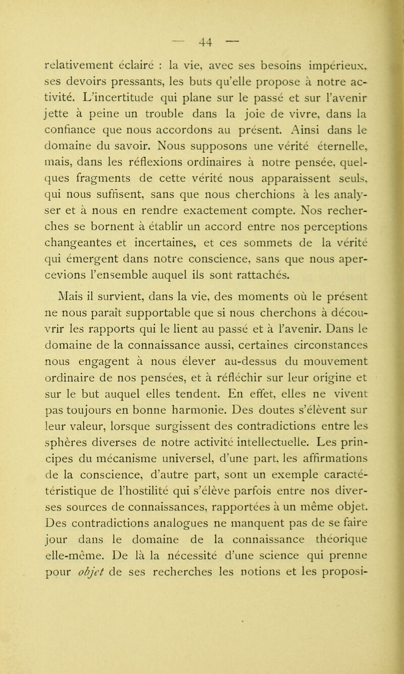 relativement eclaire : la vie, avec ses besoins imperieux. ses devoirs pressants, les buts qu'elie propose a notre ac- tivite. L'incertitude qui plane sur le passe et sur I'avenir jette a peine un trouble dans la joie de vivre, dans la confiance que nous accordons au present. Ainsi dans le domaine du savoir. Nous supposons une verite eternelle, mais, dans les reflexions ordinaires a notre pensee. quel- ques fragments de cette verite nous apparaissent seuls. qui nous sufflsent, sans que nous cherchions a les analy- ser et a nous en rendre exactement compte. Nos recher- ches se bornent a etablir un accord entre nos perceptions changeantes et incertaines, et ces sommets de la verite qui emergent dans notre conscience, sans que nous aper- cevions Fensemble auquel ils sont rattaches. Mais il survient, dans la vie, des moments ou le present ne nous parait supportable que si nous cherchons a decou- vrir les rapports qui le lient au passe et a Favenir. Dans le domaine de la connaissance aussi, certaines circonstances nous engagent a nous elever au-dessus du mouvement ordinaire de nos pensees, et a reflechir sur leur origine et sur le but auquel elles tendent. En effet, elles ne vivent pas toujours en bonne harmonie. Des doutes s'elevent sur leur valeur, lorsque surgissent des contradictions entre les spheres diverses de notre activite intellectuelle. Les prin- cipes du mecanisme universel, d'une part, les affirmations de la conscience, d'autre part, sont un exemple caracte- teristique de Thostilite qui s'eleve parfois entre nos diver- ses sources de connaissances, rapportees a un meme objet. Des contradictions analogues ne manquent pas de se faire jour dans le domaine de la connaissance theorique elle-meme. De la la necessite d'une science qui prenne pour objet de ses recherches les notions et les proposi-