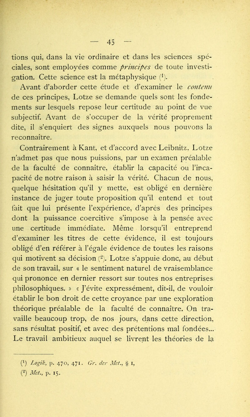 tions qui, dans la vie ordinaire et dans les sciences spe- ciales, sont employees comme prmcipes de toute investi- gation. Cette science est la metaphysique (^). Avant d'aborder cette etude et d'examiner le contenu de ces principes, Lotze se demande quels sont les fonde- ments sur lesquels repose leur certitude au point de vue subjectif. Avant de s'occuper de la verite proprement dite, il s'enquiert des signes auxquels nous pouvons la reconnaitre. Contrairement a Kant, et d'accord avec Leibnitz. Lotze n'admet pas que nous puissions, par un examen prealable de la faculte de connaitre, etablir la capacite ou I'inca- pacite de notre raison a saisir la verite. Chacun de nous, quelque hesitation qu'il y mette, est oblige en derniere instance de juger toute proposition qu'il entend et tout fait que lui presente Fexperience, d'apres des principes dont la puissance coercitive s'impose a la pensee avec une certitude immediate. Meme lorsqu'il entreprend d'examiner les titres de cette evidence, il est toujours oblige d'en referer a Tegale evidence de toutes les raisons qui motivent sa decision (-). Lotze s'appuie done, au debut de son travail, sur « le sentiment naturel de vraisemblance qui prononce en dernier ressort sur toutes nos entreprises philosophiques. » « J'evite expressement, dit-il, de vouloir etablir le bon droit de cette croyance par une exploration theorique prealable de la faculte de connaitre. On tra- vaille beaucoup trop, de nos jours, dans cette direction, 5ans resultat positif, et avec des pretentions mal fondees... Le travail ambitieux auquel se livrent les theories de la (') Logik, p. 470, 471. Gr. der Met., § i, (2) Met., p. 15.