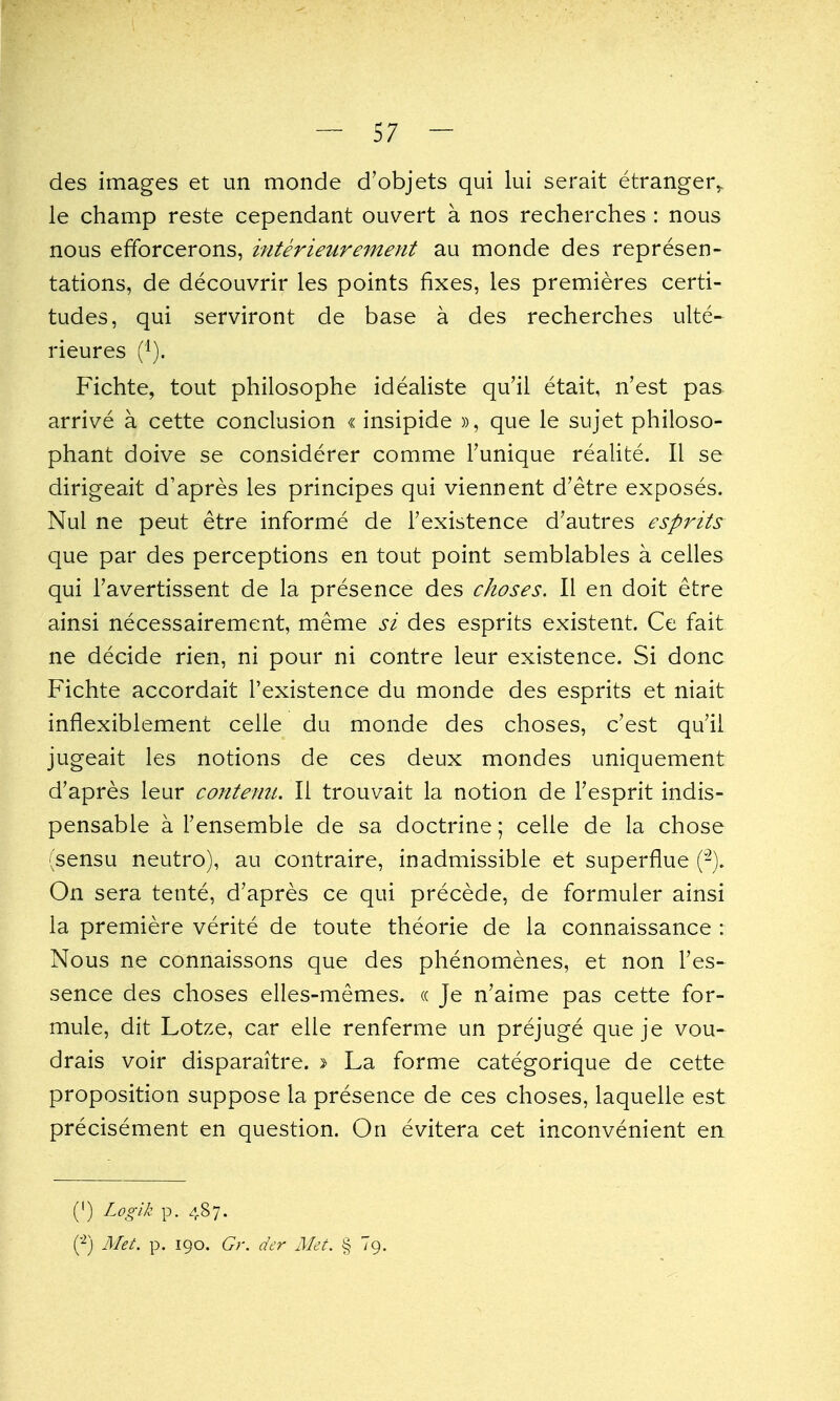 des images et un monde d'objets qui lui serait etranger^ le champ reste cependant ouvert a nos recherches : nous nous efforcerons, interieurement au monde des represen- tations, de decouvrir les points fixes, les premieres certi- tudes, qui serviront de base a des recherches ulte^ rieures (i). Fichte, tout philosophe idealiste qu'ii etait, n'est pas arrive a cette conclusion «insipide », que le sujet philoso- phant doive se considerer comme I'unique realite. 11 se dirigeait d'apres les principes qui viennent d'etre exposes. Nul ne peut etre informe de I'existence d'autres esprits que par des perceptions en tout point semblables a celles qui I'avertissent de la presence des choses. 11 en doit etre ainsi necessairement, meme si des esprits existent. Ce fait ne decide rien, ni pour ni contre leur existence. Si done Fichte accordait I'existence du monde des esprits et niait inflexiblement celle du monde des choses, c'est qu'il jugeait les notions de ces deux mondes uniquement d'apres leur contenu. II trouvait la notion de Fesprit indis- pensable a I'ensembie de sa doctrine; celle de la chose (sensu neutro), au contraire, inadmissible et superflue (-). On sera tente, d'apres ce qui precede, de formuler ainsi la premiere verite de toute theorie de la connaissance : Nous ne connaissons que des phenomenes, et non I'es- sence des choses elles-memes. « Je n'aime pas cette for- mule, dit Lotze, car elle renferme un prejuge que je vou- drais voir disparaitre. » La forme categorique de cette proposition suppose la presence de ces choses, laquelle est precisement en question. On evitera cet inconvenient en (') Logik p. 487. Met. p. 190. Gr. dcr Met. § Tg.