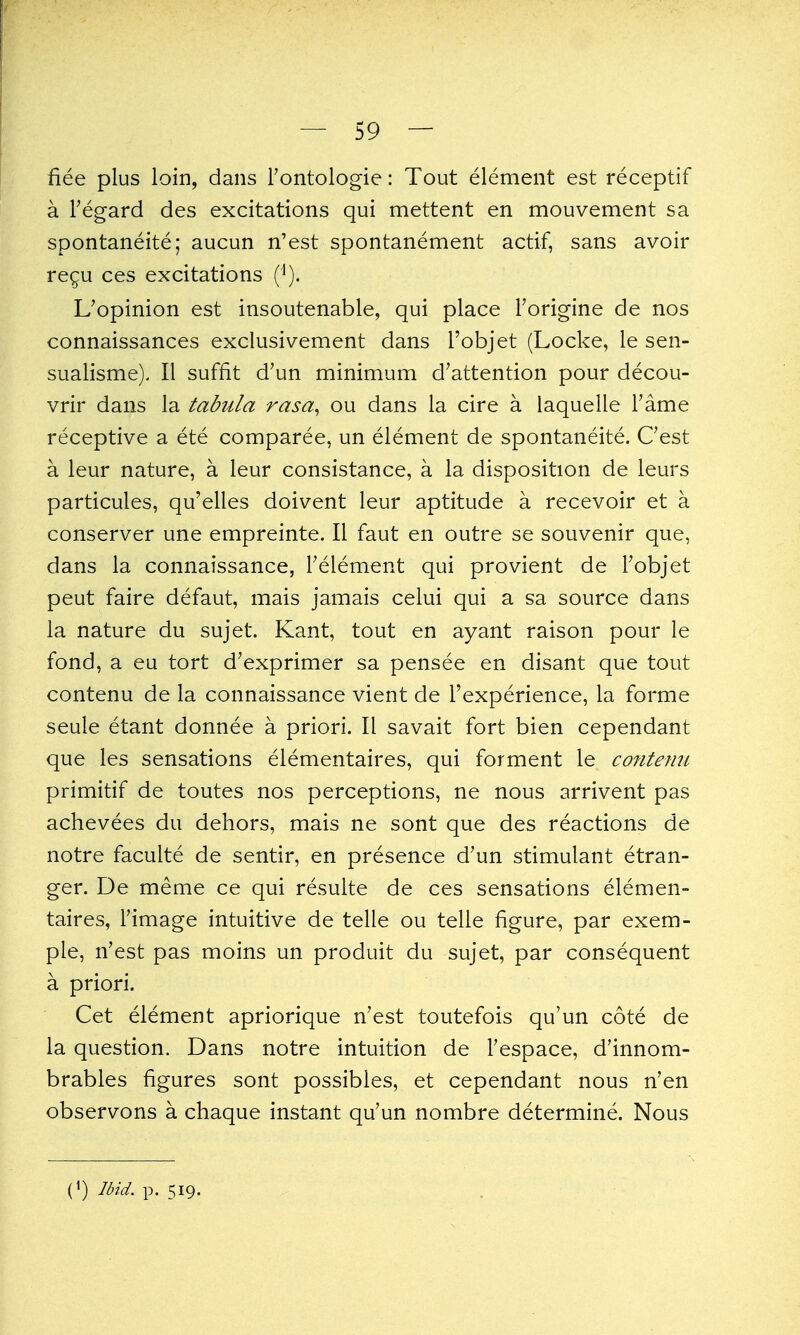 fiee plus loin, dans Tontologie: Tout element est receptif a regard des excitations qui mettent en mouvement sa spontaneite; aucun n'est spontanement actif, sans avoir re^u ces excitations (^). L'opinion est insoutenable, qui place Torigine de nos connaissances exclusivement dans I'objet (Locke, le sen- sualisme). II suffit d'un minimum d'attention pour decou- vrir dans la tabula rasa, ou dans la cire a laquelle Tame receptive a ete comparee, un element de spontaneite. Cest a leur nature, a leur consistance, a la disposition de leurs particules, qu'elles doivent leur aptitude a recevoir et a conserver une empreinte. II faut en outre se souvenir que, dans la connaissance, Telement qui provient de Tobjet peut faire defaut, mais jamais celui qui a sa source dans la nature du sujet. Kant, tout en ayant raison pour le fond, a eu tort d'exprimer sa pensee en disant que tout contenu de la connaissance vient de I'experience, la forme seule etant donnee a priori. II savait fort bien cependant que les sensations elementaires, qui forment le conteim primitif de toutes nos perceptions, ne nous arrivent pas achevees du dehors, mais ne sont que des reactions de notre faculte de sentir, en presence d'un stimulant etran- ger. De meme ce qui resulte de ces sensations elemen- taires, rimage intuitive de telle ou telle figure, par exem- ple, n'est pas moins un produit du sujet, par consequent a priori. Cet element apriorique n'est toutefois qu'un cote de la question. Dans notre intuition de I'espace, d'innom- brables figures sont possibles, et cependant nous n'en observons a chaque instant qu'un nombre determine. Nous (*) Ibid. p. 519.