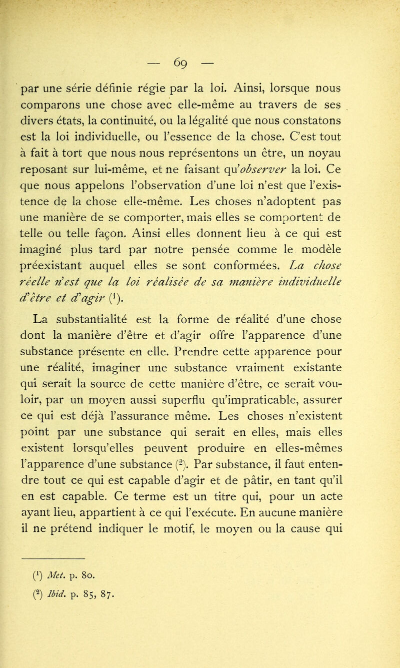 par une serie definie regie par la loi. Ainsi, lorsque nous comparons une chose avec elle-meme au travers de ses divers etats, la continuite, ou la legalite que nous constatons est la loi individuelle, ou Tessence de la chose. Cest tout a fait a tort que nous nous representons un etre, un noyau reposant sur lui-meme, et ne faisant observer la loi. Ce que nous appelons Tobservation d'une loi n'est que Fexis- tence de la chose elle-meme. Les choses n'adoptent pas une maniere de se comporter, mais elles se comportent de telle ou telle fa^on. Ainsi elles donnent lieu a ce qui est imagine plus tard par notre pensee comme le modele preexistant auquel elles se sont conformees. La chose reelle ?iest que la loi realisee de sa maniere hidividuelle d'etre et d'agir (^). La substantialite est la forme de realite d'une chose dont la maniere d'etre et d'agir ofifre I'apparence d'une substance presente en elle. Prendre cette apparence pour une realite, imaginer une substance vraiment existante qui serait la source de cette maniere d'etre, ce serait vou- loir, par un moyen aussi superflu qu'impraticable, assurer ce qui est deja Fassurance meme. Les choses n'existent point par une substance qui serait en elles, mais elles existent lorsqu'elles peuvent produire en elles-memes I'apparence d'une substance ('-). Par substance, il faut enten- dre tout ce qui est capable d'agir et de patir, en tant qu'il en est capable. Ce terme est un titre qui, pour un acte ayant lieu, appartient a ce qui Fexecute. En aucune maniere il ne pretend indiquer le motif, le moyen ou la cause qui (1) Met. p. 80. n Ibid. p. 85, 87.