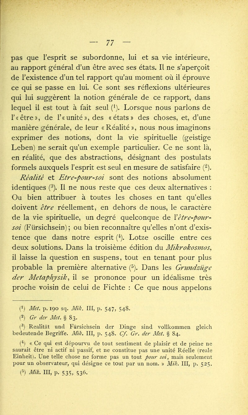 pas que Tesprit se subordonne, lui et sa vie interieure, au rapport general d'un etre avec ses etats. II ne s'aper^oit de Texistence d'un tel rapport qu'au moment ou il eprouve ce qui se passe en lui. Ce sont ses reflexions ulterieures qui lui suggerent la notion generale de ce rapport, dans lequel il est tout a fait seul (^). Lorsque nous parlons de r«etre», de r(( unite», des «etats» des choses, et, d'une maniere generale, de leur (cRealite)), nous nous imaginons exprimer des notions, dont la vie spirituelle (geistige Leben) ne serait qu'un exemple particulier. Ce ne sont la, en realite, que des abstractions, designant des postulats formels auxquels Tesprit est seul en mesure de satisfaire (-). Realite et Etre-pour-soi sont des notions absolument identiques (•^). II ne nous reste que ces deux alternatives : Ou bien attribuer a toutes les choses en tant qu'elles doivent etre reellement, en dehors de nous, le caractere de la vie spirituelle, un degre quelconque de Vetre-poitr- soi (Fiirsichsein); ou bien reconnaitre qu'elles n'ont d'exis- tence que dans notre esprit (^). Lotze oscille entre ces deux solutions. Dans la troisieme edition du Mikrokosmos^ il laisse la question en suspens, tout en tenant pour plus probable la premiere alternative (^). Dans les Gnmdziige der Metaphysik^ il se prononce pour un idealisme tres proche voisin de celui de Fichte : Ce que nous appelons (1) Met. p. 190 sq. Mik. Ill, p. 547, 548. (2j Gr der Met. § 83. ^) Realitat und Fiirsichsein der Dinge sind vollkommen gleich bedeutende Begriffe. Mik. Ill, p. 548. Cf. Gr. der Met. § 84. « Ce qui est depourvu de tout sentiment de plaisir et de peine ne saurait etre ni actif ni passif, et ne constitue pas une unite Reelle (reale Einheit). Une telle chose ne forme pas un tout pour soi, mais seulement pour un observateur, qui designe ce tout par un nom. » Mik. Ill, p. 525. (5) Mik. Ill, p. 535, S36.