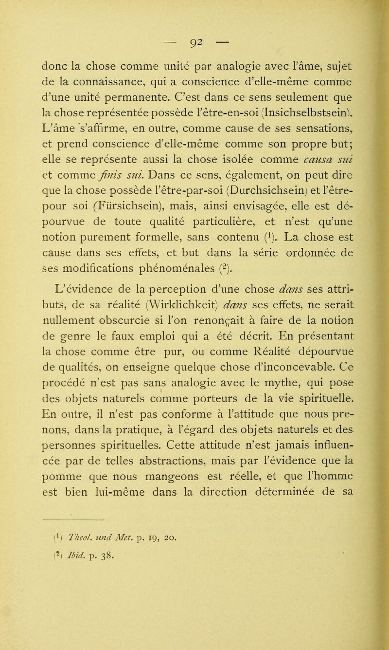 done la chose comme unite par analogie avec Tame, sujet de la connaissance, qui a conscience d'elie-meme comme d'une unite permanente. C'est dans ce sens seulement que la chose representee possede Tetre-en-soi (Insichselbstseinl L'ame 's'affirme, en outre, comme cause de ses sensations, et prend conscience d'elle-meme comme son propre but; elle se represente aussi la chose isolee comme causa siii et comme finis siii. Dans ce sens, egalement, on peut dire que la chose possede Tetre-par-soi (Durchsichseinj et I'etre- pour soi ('Fiirsichsein), mais, ainsi envisagee, elle est de- pourvue de toute qualite particuliere, et n'est qu'une notion purement formelle, sans contenu {}). La chose est cause dans ses effets, et but dans la serie ordonnee de ses modifications phenomenales (-). L'evidence de la perception d'une chose dans ses attri- buts, de sa realite (VVirklichkeit) dans ses effets, ne serait nullement obscurcie si Ton renongait a faire de la notion de genre le faux emploi qui a ete decrit. En presentant la chose comme etre pur, ou comme Realite depourvue de qualites, on enseigne quelque chose d'inconcevable. Ce procede n'est pas sans analogie avec le mythe, qui pose des objets naturels comme porteurs de la vie spirituelle. En outre, il n'est pas conforme a Tattitude que nous pre- nons, dans la pratique, a I'egard des objets naturels et des personnes spirituelles. Cette attitude n'est jamais influen- cee par de telles abstractions, mais par Tevidence que la pomme que nous mangeons est reelle, et que Thomme est bien lui-meme dans la direction determinee de sa 1^) Theol. tind Met. p. 19, 20.