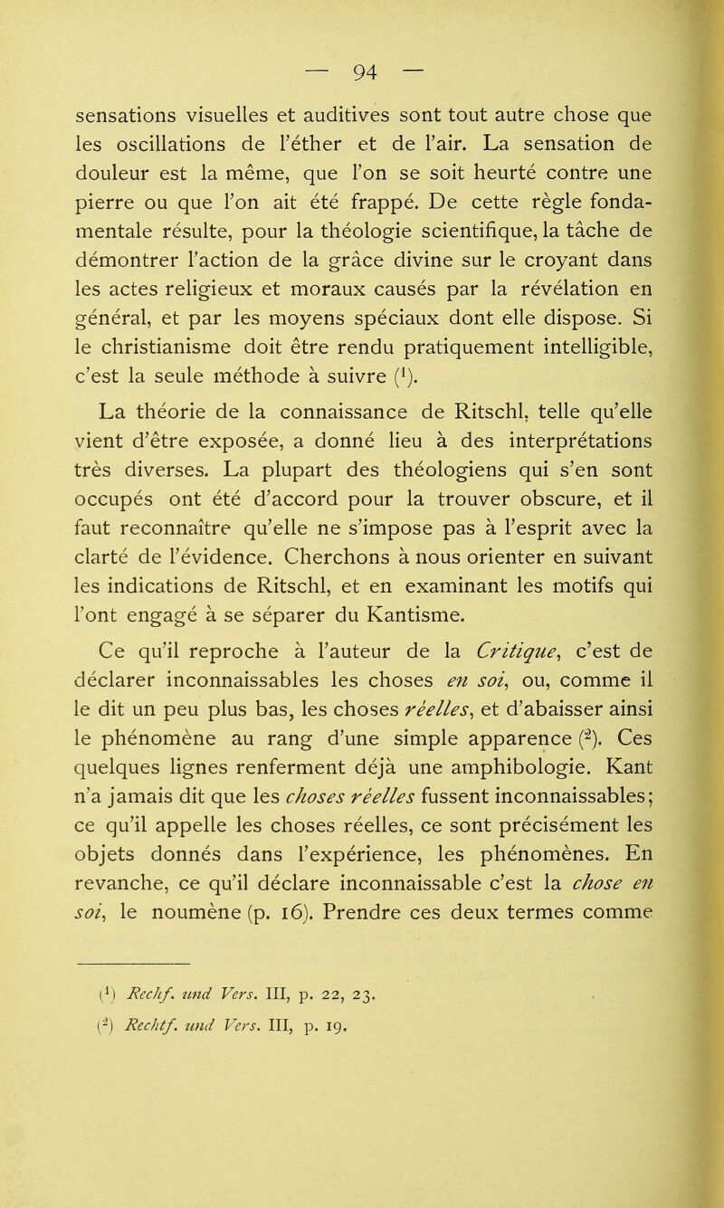 sensations visuelles et auditives sont tout autre chose que les oscillations de Tether et de Fair. La sensation de douleur est la meme, que Ton se soit heurte contre une pierre ou que Ton ait ete frappe. De cette regie fonda- mentale resulte, pour la theologie scientifique, la tache de demontrer Faction de la grace divine sur le croyant dans les actes religieux et moraux causes par la revelation en general, et par les moyens speciaux dont elle dispose. Si le christianisme doit etre rendu pratiquement intelligible, c'est la seule methode a suivre (^). La theorie de la connaissance de Ritschl, telle qu'elle vient d'etre exposee, a donne lieu a des interpretations tres diverses. La plupart des theologiens qui s'en sont occupes ont ete d'accord pour la trouver obscure, et il faut reconnaitre qu'elle ne s'impose pas a I'esprit avec la clarte de Tevidence. Cherchons a nous orienter en suivant les indications de Ritschl, et en examinant les motifs qui Font engage a se separer du Kantisme. Ce qu'il reproche a Fauteur de la Critique^ c'est de declarer inconnaissables les choses en soi^ ou, comme il le dit un peu plus bas, les choses reelles^ et d'abaisser ainsi le phenomene au rang d'une simple apparence p). Ces quelques lignes renferment deja une amphibologie. Kant n'a jamais dit que les choses reelles fussent inconnaissables; ce qu'il appelle les choses reelles, ce sont precisement les objets donnes dans Fexperience, les phenomenes. En revanche, ce qu'il declare inconnaissable c'est la chose en soi^ le noumene (p. i6). Prendre ces deux termes comme Rechf. und Vers, III, p. 22, 23. (^) Rechtf. und Vers. Ill, p. 19.