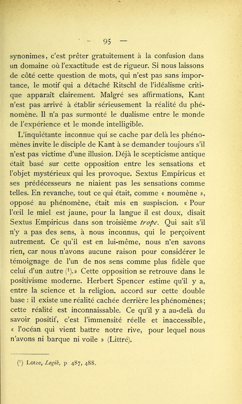 synonimes, c'est preter gratuitement a la confusion dans un domaine ou Fexactitude est de rigueur. Si nous laissons de cote cette question de mots, qui n'est pas sans impor- tance, le motif qui a detache Ritschl de I'idealisme criti- que apparait clairement, Malgre ses affirmations, Kant n'est pas arrive a etablir serieusement la realite du phe- nomene. II n'a pas surmonte le dualisme entre le monde de Texperience et le monde intelligible. L'inquietante inconnue qui se cache par dela les pheno- menes invite le disciple de Kant a se demander toujours s'il n'est pas victime d'une illusion. Deja le scepticisme antique etait base sur cette opposition entre les sensations et I'objet mysterieux qui les provoque. Sextus Empiricus et ses predecesseurs ne niaient pas les sensations comme telles. En revanche, tout ce qui etait, comme « noumene oppose au phenomene, etait mis en suspiscion. « Pour Toeil le miel est jaune, pour la langue il est doux, disait Sextus Empiricus dans son troisieme trope. Qui salt s'ii n'y a pas des sens, a nous inconnus, qui le pergoivent autrement. Ce qu'il est en lui-meme, nous n'en savons rien, car nous n'avons aucune raison pour considerer le temoignage de Tun de nos sens comme plus fidele que celui d'un autre Cette opposition se retrouve dans le positivisme moderne. Herbert Spencer estime qu'il y a, entre la science et la religion, accord sur cette double base : il existe une realite cachee derriere les phenomenes; cette realite est inconnaissable. Ce qu'il y a au-dela du savoir positif, c'est I'immensite reelle et inaccessible, (( I'ocean qui vient battre notre rive, pour lequel nous n'avons ni barque ni voile » (Littre). (') Lotze, Logik, p 487, 4.88.