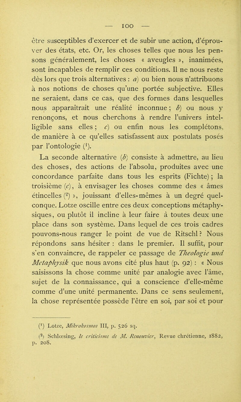 etre susceptibles d'exercer et de subir une action, d'eprou- ver des etats, etc. Or, les choses telles que nous les pen- sons generalement, les choses « aveugles », inanimees, sont incapables de remplir ces conditions. II ne nous reste des lors que trois alternatives : a) ou bien nous n'attribuons a nos notions de choses qu'une portee subjective. Elles ne seraient, dans ce cas, que des formes dans lesquelles nous apparaitrait une realite inconnue; b) ou nous y renongons, et nous cherchons a rendre Tunivers intel- ligible sans elles; c) ou enfin nous les completons, de maniere a ce qu'elles satisfassent aux postulats poses par I'ontologie (i). La seconde alternative [b) consiste a admettre, au lieu des choses, des actions de Tabsolu, produites avec une concordance parfaite dans tous les esprits (Fichte); la troisieme [c), a envisager les choses comme des (c ames etincelles (-) », jouissant d'elles-memes a un degre quel- conque. Lotze oscille entre ces deux conceptions metaphy- siques, ou plutot il incline a leur faire a toutes deux une place dans son systeme. Dans lequel de ces trois cadres pouvons-nous ranger le point de vue de Ritschl ? Nous repondons sans hesiter : dans le premier. II suffit, pour s'en convaincre, de rappeler ce passage de Theologie und Metaphysik que nous avons cite plus haut (p. 92) : « Nous saisissons la chose comme unite par analogic avec Fame, sujet de la connaissance, qui a conscience d'elle-meme comme d'une unite permanente. Dans ce sens seulement, la chose representee possede Tetre en soi, par soi et pour (^) Lotze, Mikrokosmos III, p. 526 sq. ^) Schlcesing, le critichnie de M. Renoiivier, Revue chretienne, 1882, p. 208.