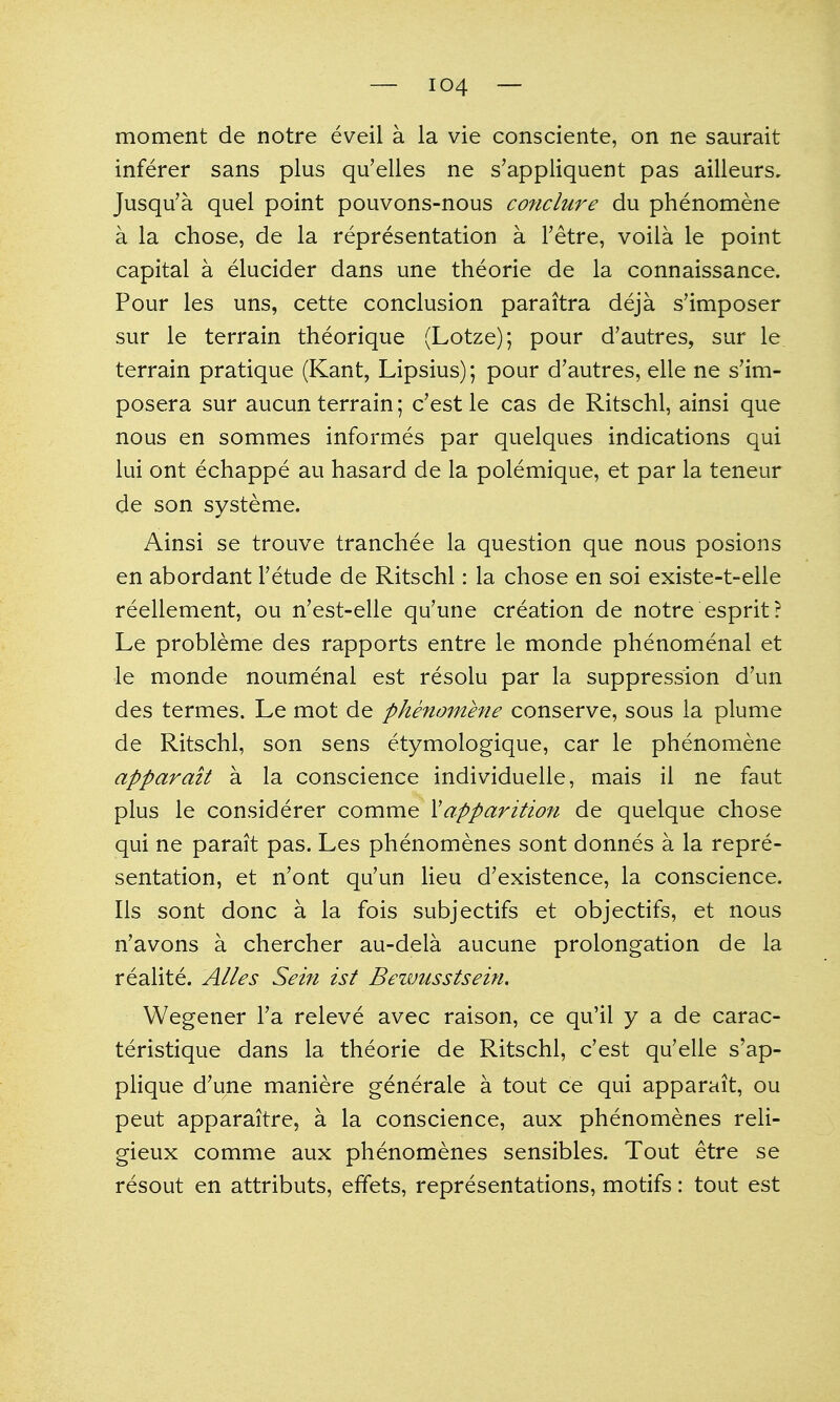 moment de notre eveil a la vie consciente, on ne saurait inferer sans plus qu'elles ne s'appliquent pas ailleurs, Jusqu'a quel point pouvons-nous conclure du phenomene a la chose, de la representation a Tetre, voila le point capital a elucider dans une theorie de la connaissance. Pour les uns, cette conclusion paraitra deja s'imposer sur le terrain theorique (Lotze); pour d'autres, sur le terrain pratique (Kant, Lipsius); pour d'autres, elle ne s'im- posera sur aucun terrain; c'est le cas de Ritschl, ainsi que nous en sommes informes par quelques indications qui lui ont echappe au hasard de la polemique, et par la teneur de son systeme. Ainsi se trouve tranchee la question que nous posions en abordant I'etude de Ritschl: la chose en soi existe-t-elle reellement, ou n'est-elle qu'une creation de notre esprit? Le probleme des rapports entre le monde phenomenal et le monde noumenal est resolu par la suppression d'un des termes. Le mot de phenomhie conserve, sous la plume de Ritschl, son sens etymologique, car le phenomene apparait a la conscience individuelle, mais il ne faut plus le considerer comme \apparition de quelque chose qui ne parait pas. Les phenomenes sont donnes a la repre- sentation, et n'ont qu'un lieu d'existence, la conscience, lis sont done a la fois subjectifs et objectifs, et nous n'avons a chercher au-dela aucune prolongation de la realite. Alles Sein ist Bewusstsein. Wegener Fa releve avec raison, ce qu'il y a de carac- teristique dans la theorie de Ritschl, c'est qu'elle s'ap- pHque d'une maniere generale a tout ce qui apparait, ou pent apparaitre, a la conscience, aux phenomenes reli- gieux comme aux phenomenes sensibles. Tout etre se resout en attributs, effets, representations, motifs: tout est