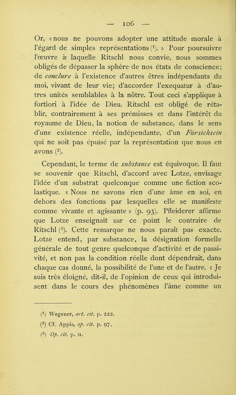 Or, «nous ne pouvons adopter une attitude morale a regard de simples representations (i). » Four poursuivre I'oeuvre k laquelle Ritschl nous convie, nous sommes obliges de depasser la sphere de nos etats de conscience; de coficlure a I'existence d'autres etres independants du moi, vivant de leur vie; d'accorder Texequatur a d'au- tres unites semblables a la notre. Tout ceci s'applique a fortiori a Tidee de Dieu. Ritschl est oblige de reta- blir, contrairement a ses premisses et dans I'interet du royaume de Dieu, la notion de substance, dans le sens d'une existence reelle, independante, d'un Fiirsichsein qui ne soit pas epuise par la representation que nous en avons (-). Cependant, le terme de substance est equivoque. II faut se souvenir que Ritschl, d'accord avec Lotze, envisage Fidee d'un substrat quelconque comme une fiction sco- lastique. « Nous ne savons rien d'une ame en soi, en dehors des fonctions par lesquelles elle se manifeste comme vivante et agissante » (p. 93). Pfleiderer affirme que Lotze enseignait sur ce point le contraire de Ritschl (3). Cette remarque ne nous parait pas exacte. Lotze entend, par substance, la designation formelle ^enerale de tout genre quelconque d'activite et de passi- vite, et non pas la condition reelle dont dependrait, dans chaque cas donne, la possibilite de Tune et de Tautre. « Je 5uis tres eloigne, dit-il, de Topinion de ceux qui introdui- -sent dans le cours des phenomenes Tame comme un (1) Wegener, art. cit. p. 222. ('^) Cf. Appia, op. cit. p. 97.