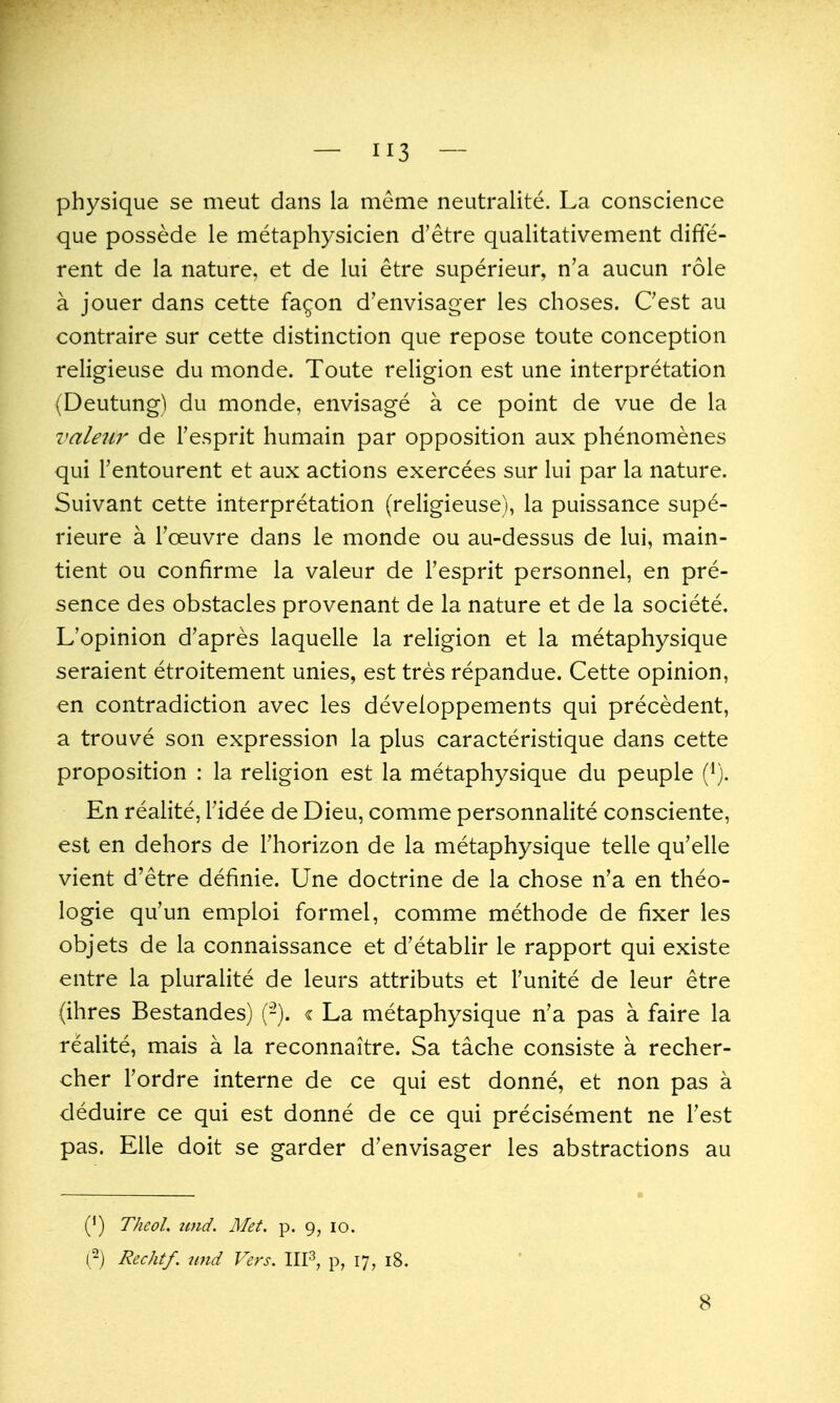 physique se meut dans la meme neutralite. La conscience que possede le metaphysicien d'etre quaiitativement diffe- rent de la nature, et de lui etre superieur, n'a aucun role a jouer dans cette fa^on d'envisager les choses. Cest au contraire sur cette distinction que repose toute conception religieuse du monde. Toute religion est une interpretation (Deutung) du monde, envisage a ce point de vue de la valezir de Tesprit humain par opposition aux phenomenes qui Tentourent et aux actions exercees sur lui par la nature. Suivant cette interpretation (religieuse), la puissance sup6- rieure a Toeuvre dans le monde ou au-dessus de lui, main- tient ou confirme la valeur de Fesprit personnel, en pre- sence des obstacles provenant de la nature et de la societe. L'opinion d'apres laquelle la religion et la metaphysique seraient etroitement unies, est tres repandue. Cette opinion, en contradiction avec les developpements qui precedent, a trouve son expression la plus caracteristique dans cette proposition : la religion est la metaphysique du peuple (^). En realite, Tidee de Dieu, comme personnalite consciente, est en dehors de Fhorizon de la metaphysique telle qu'elle vient d'etre definie. Une doctrine de la chose n'a en theo- logie qu'un emploi formel, comme methode de fixer les objets de la connaissance et d'etablir le rapport qui existe entre la pluralite de leurs attributs et I'unite de leur etre (ihres Bestandes) (-). « La metaphysique n'a pas a faire la realite, mais a la reconnaitre. Sa tache consiste a recher- cher I'ordre interne de ce qui est donne, et non pas a deduire ce qui est donne de ce qui precisement ne Test pas. Elle doit se garder d'envisager les abstractions au (') Theol. tmd. Met. p. 9, 10. (-) Rechtf. unci Vers. IIP, p, 17, 18. 8