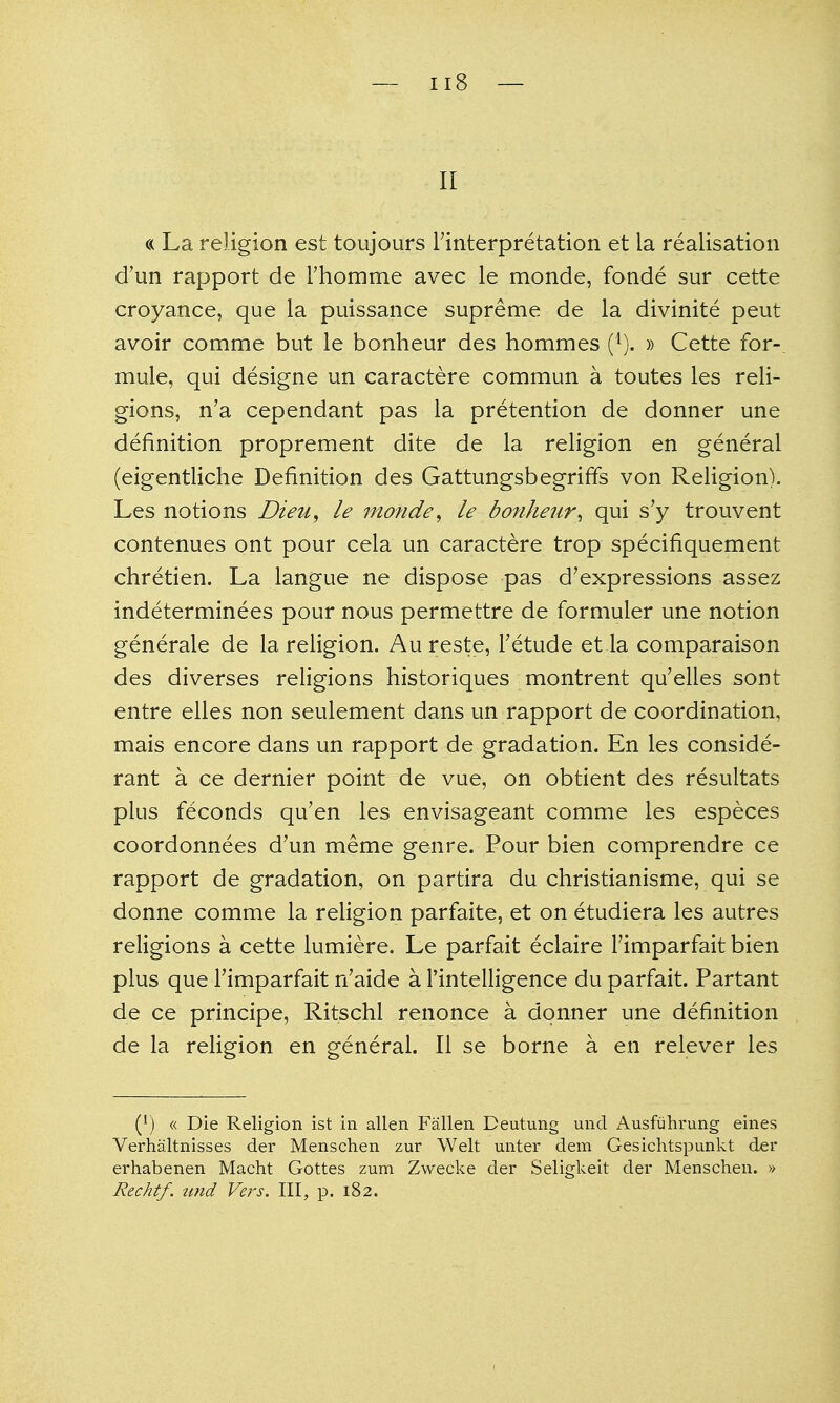 II « La religion est toujours Tinterpretation et la realisation d'un rapport de rhomme avec le monde, fonde sur cette croyance, que la puissance supreme de la divinite peut avoir comme but le bonheur des hommes (^). » Cette for-, mule, qui designe un caractere commun a toutes les reli- gions, n'a cependant pas la pretention de donner une definition proprement dite de la religion en general (eigentliche Definition des Gattungsbegriffs von Religion). Les notions Dieu, le monde^ le bofiheur^ qui s'y trouvent contenues ont pour cela un caractere trop specifiquement Chretien. La langue ne dispose pas d'expressions assez indeterminees pour nous permettre de formuler une notion generale de la religion. Au reste, Tetude et la comparaison des diverses religions historiques montrent qu'elles sont entre elles non seulement dans un rapport de coordination, mais encore dans un rapport de gradation. En les conside- rant a ce dernier point de vue, on obtient des resultats plus feconds qu'en les envisageant comme les especes coordonnees d'un meme genre. Pour bien comprendre ce rapport de gradation, on partira du christianisme, qui se donne comme la religion parfaite, et on etudiera les autres religions a cette lumiere. Le parfait eclaire Timparfait bien plus que rimparfait n'aide a I'intelligence du parfait. Partant de ce principe, Ritschl renonce a donner une definition de la religion en general. II se borne a en relever les (') « Die Religion ist in alien Fallen Deutung unci Ausfuhrung eines Verhaltnisses der Menschen zur Welt unter dem Gesichtspunkt der erhabenen Macht Gottes zum Zwecke der Seligkeit der Menschen. » Rechtf. ttnd Vers. Ill, p. 182.