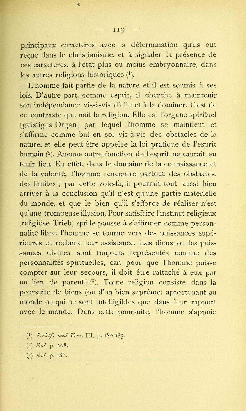 « — 119 — principaux caracteres avec la determination qu'ils ont regue dans le christianisme, et a signaler la presence de ces caracteres, a I'etat plus ou moins embryonnaire, dans les autres religions historiques {^). L'homme fait partie de la nature et il est soumis a ses lois. D'autre part, comme esprit, il cherche a maintenir son independance vis-a-vis d'elle et a la dominer. Cest de ce contraste que nait la religion. Elle est Torgane spirituel (geistiges Organ) par lequel Thomme se maintient et s'affirme comme but en soi vis-a-vis des obstacles de la nature, et elle peut etre appelee la loi pratique de Tesprit humain (-). Aucune autre fonction de I'esprit ne saurait en tenir lieu. En effet, dans le domaine de la connaissance et de la volonte, l'homme rencontre partout des obstacles, des limites ; par cette voie-la, il pourrait tout aussi bien arriver a la conclusion qu'il n'est qu'une partie materielle du monde, et que le bien qu'il s'efforce de realiser n'est qu'une trompeuse illusion. Pour satisfaire I'instinct religieux (religiose Trieb) qui le pousse a s'affirmer comme person- nalite libre, l'homme se tourne vers des puissances supe- rieures et reclame leur assistance. Les dieux ou les puis- sances divines sont toujours representes comme des personnalites spirituelles, car, pour que l'homme puisse compter sur leur secours, il doit etre rattache a eux par un lien de parente (■'). Toute religion consiste dans la poursuite de biens (ou d'un bien supreme) appartenant au monde ou qui ne sont intelligibles que dans leur rapport avec le monde. Dans cette poursuite, l'homme s'appuie (') J^cc//(/. unci Vers. Ill, p. 182-185. (2) Ibid. p. 208.