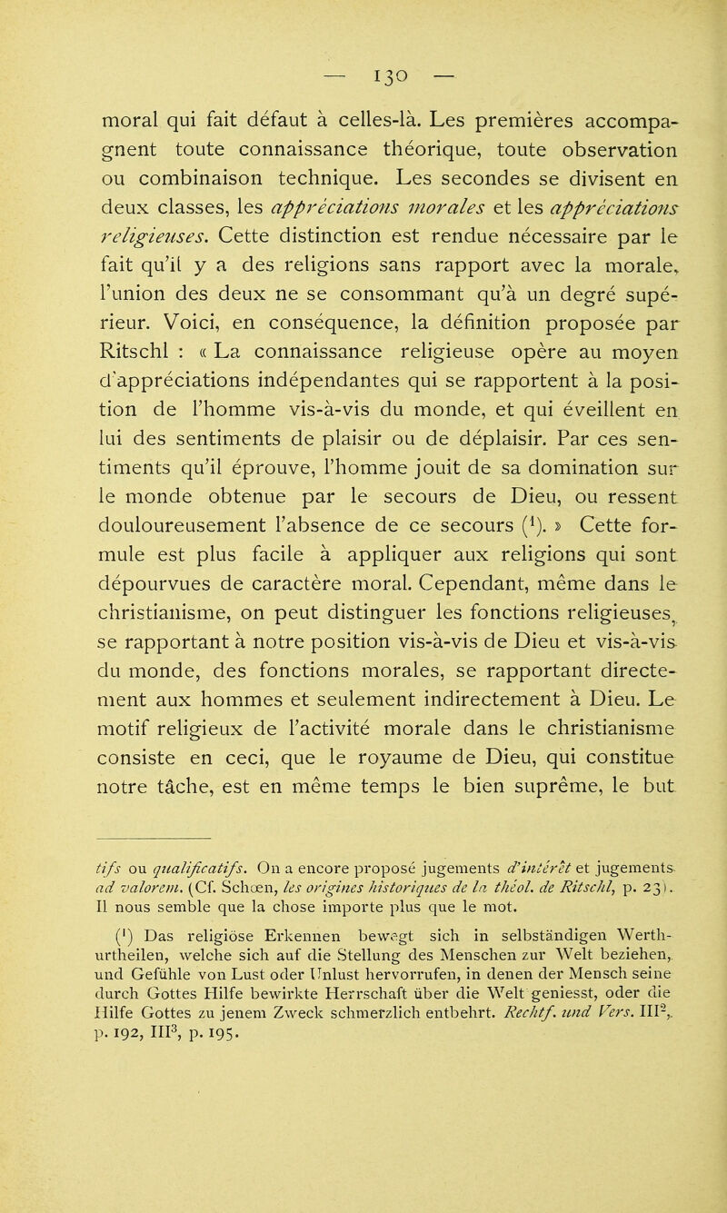 moral qui fait defaut a celles-la. Les premieres accompa- gnent toute connaissance theorique, toute observation ou combinaison technique. Les secondes se divisent en deux classes, les appreciations morales et les appreciations religieiises. Cette distinction est rendue necessaire par le fait qu'il y a des religions sans rapport avec la morale^ I'union des deux ne se consommant qu'a un degre supe- rieur. Voici, en consequence, la definition proposee par Ritschl : « La connaissance religieuse opere au moyen d'appreciations independantes qui se rapportent a la posi- tion de rhomme vis-a-vis du monde, et qui eveilient en lui des sentiments de plaisir ou de deplaisir. Par ces sen- timents qu'il eprouve, I'homme jouit de sa domination sur le monde obtenue par le secours de Dieu, ou ressent douloureusement Fabsence de ce secours (^). » Cette for- mule est plus facile a appliquer aux religions qui sont depourvues de caractere moral. Cependant, meme dans le christianisme, on peut distinguer les fonctions religieuses. se rapportant a notre position vis-a-vis de Dieu et vis-a-vis du monde, des fonctions morales, se rapportant directe- ment aux hom.mes et seulement indirectement a Dieu. Le motif religieux de Tactivite morale dans le christianisme consiste en ceci, que le royaume de Dieu, qui constitue notre tache, est en meme temps le bien supreme, le but tifs ou qiialificatifs. On a encore propose jugements d'interet et jugeraents ad valorem. (Cf. Schoen, ks origines historiqties de la theoL de Ritschl, p. 23 ), II nous semble que la chose importe plus que le mot. (') Das religiose Erkennen bewegt sich in selbstandigen Werth- urtheilen, welche sich auf die vStellung des Menschen zur Welt beziehen, und Gefuhle von Lust oder Unlust hervorrufen, in denen der Mensch seine durch Gottes Hilfe bewirkte Herrschaft iiber die Welt geniesst, oder die Hilfe Gottes zu jenem Zweck schmefzlich entbehrt. Rechtf. imd Vers. III-,, p. 192, IIF, p. 195.