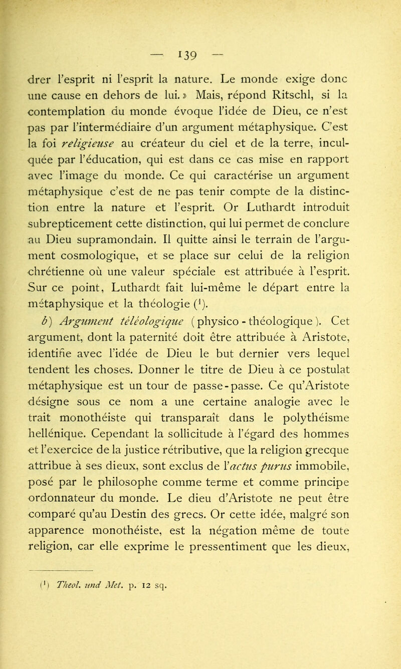 drer I'esprit ni Fesprit la nature. Le monde exige done line cause en dehors de lui.» Mais, repond Ritschl, si la contemplation du monde evoque Fidee de Dieu, ce n'est pas par I'intermediaire d'un argument metaphysique. Cest la foi religieuse au createur du ciel et de la terre, incul- quee par I'education, qui est dans ce cas mise en rapport avec Fimage du monde. Ce qui caracterise un argument metaphysique c'est de ne pas tenir compte de la distinc- tion entre la nature et Fesprit. Or Luthardt introduit subrepticement cette distinction, qui lui permet de conclure au Dieu supramondain. II quitte ainsi le terrain de Fargu- ment cosmologique, et se place sur celui de la religion chretienne ou une valeur speciale est attribuee a Fesprit. Sur ce point, Luthardt fait lui-meme le depart entre la metaphysique et la theologie ('). b) Argument teleologiqiie (physico - theologique ). Cet argument, dont la paternite doit etre attribuee a Aristote, identifie avec Fidee de Dieu le but dernier vers lequel tendent les choses. Donner le titre de Dieu a ce postulat metaphysique est un tour de passe-passe. Ce qu'Aristote designe sous ce nom a une certaine analogie avec le trait monotheiste qui transparait dans le polytheisme hellenique. Cependant la sollicitude a Fegard des hommes et Fexercice de la justice retributive, que la religion grecque attribue a ses dieux, sont exclus de Xactus pttrus immobile, pose par le philosophe comme terme et comme principe ordonnateur du monde. Le dieu d'Aristote ne peut etre compare qu'au Destin des grecs. Or cette idee, malgre son apparence monotheiste, est la negation meme de toute religion, car elle exprime le pressentiment que les dieux. (') TheoL unci Met. p. 12 sq.