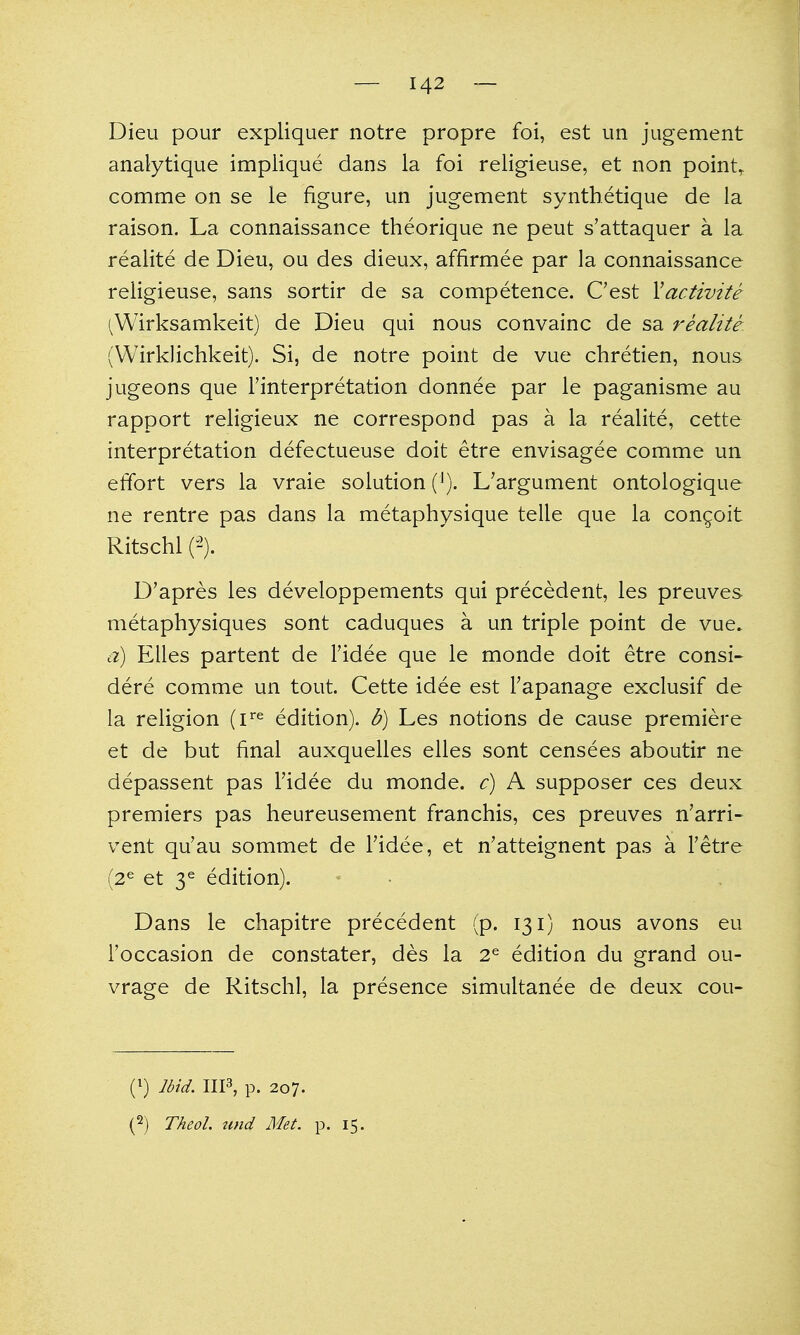 Dieu pour expliquer notre propre foi, est un jugement analytique implique dans la foi religieuse, et non points comme on se le figure, un jugement synthetique de la raison. La connaissance theorique ne peut s'attaquer a la realite de Dieu, ou des dieux, affirmee par la connaissance religieuse, sans sortir de sa competence. C'est Xactivite (Wirksamkeit) de Dieu qui nous convainc de sa realite^ (Wirklichkeit). Si, de notre point de vue chretien, nous jugeons que I'interpretation donnee par le paganisme au rapport religieux ne correspond pas a la realite, cette interpretation defectueuse doit etre envisagee comme un effort vers la vraie solution L'argument ontologique ne rentre pas dans la metaphysique telle que la con^oit Ritschl P). D'apres les developpements qui precedent, les preuves metaphysiques sont caduques a un triple point de vue» a) Elles partent de I'idee que le monde doit etre consi^ dere comme un tout. Cette idee est Tapanage exclusif de la religion (i'^^ edition), b) Les notions de cause premiere et de but final auxquelles elles sont censees aboutir ne depassent pas Fidee du monde. c) A supposer ces deux premiers pas heureusement ft^anchis, ces preuves n'arri- vent qu'au sommet de I'idee, et n'atteignent pas a I'etre (2^ et 3^ edition). Dans le chapitre precedent (p. 131) nous avons eu I'occasion de constater, des la 2^ edition du grand ou- vrage de Ritschl, la presence simultanee de deux cou- (^) Ibid. IIP, p. 207.