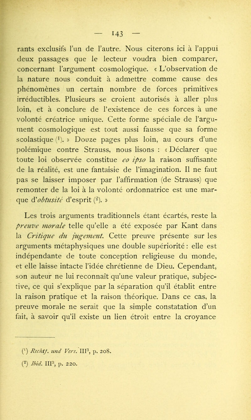 rants exclusifs run de Tautre. Nous citerons ici a I'appui deux passages que le lecteur voudra bien comparer, concernant I'argument cosmologique. « L'observation de la nature nous conduit a admettre comme cause des phenomenes un certain nombre de forces primitives irreductibles. Plusieurs se croient autorises a aller plus loin, et a conclure de I'existence de ces forces a une volonte creatrice unique. Cette forme speciale de Targu- ment cosmologique est tout aussi fausse que sa forme scolastique (^). » Douze pages plus loin, au cours d'une polemique contre Strauss, nous lisons : «Declarer que toute loi observee constitue eo ipso la raison suffisante de la realite, est une fantaisie de I'imagination. II ne faut pas se laisser imposer par Taffirmation (de Strauss) que remonter de la loi a la volonte ordonnatrice est une mar- que d'obtiisite d'esprit (-). » Les trois arguments traditionnels etant ecartes, reste la preuve morale telle qu'elle a ete exposee par Kant dans la Critique dii jugement. Cette preuve presente sur les arguments metaphysiques une double superiorite: elle est independante de toute conception religieuse du monde, et elle laisse intacte I'idee chretienne de Dieu. Cependant, son auteur ne lui reconnait qu'une valeur pratique, subjec- tive, ce qui s'explique par la separation qu'il etablit entre la raison pratique et la raison theorique. Dans ce cas, la preuve morale ne serait que la simple constatation d'un fait, a savoir qu'il existe un lien etroit entre la croyance (') Rechtf. nnd Vers.'lW, p. 208.