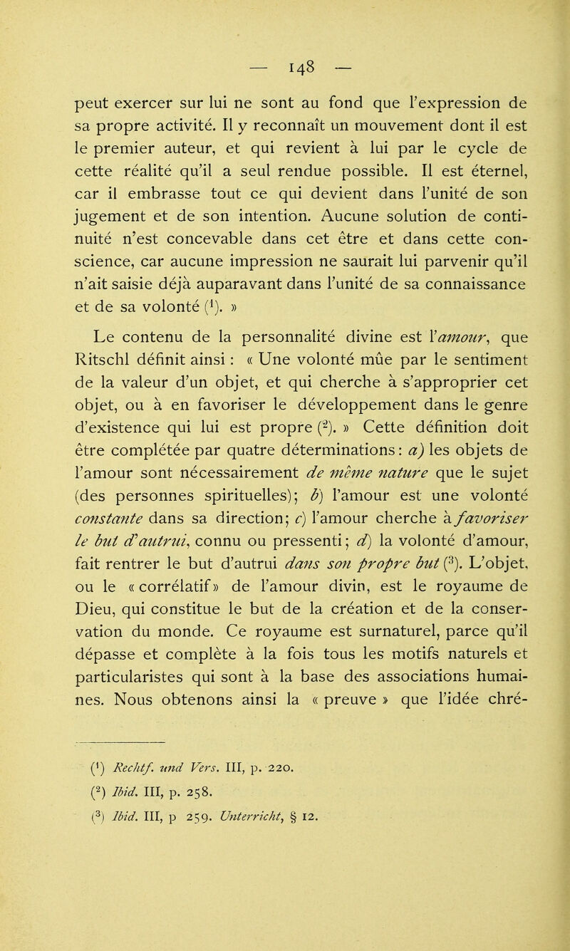 peut exercer sur lui ne sont au fond que Texpression de sa propre activite. II y reconnait un mouvement dont il est le premier auteur, et qui revient a lui par le cycle de cette realite qu'il a seul rendue possible. II est eternel, car ii embrasse tout ce qui devient dans Tunite de son jugement et de son intention. Aucune solution de conti- nuite n'est concevable dans cet etre et dans cette con- science, car aucune impression ne saurait lui parvenir qu'il n'ait saisie deja auparavant dans Tunite de sa connaissance et de sa volonte (i). » Le contenu de la personnalite divine est Xamour^ que Ritschl definit ainsi: « Une volonte mue par le sentiment de la valeur d'un objet, et qui cherche a s'approprier cet objet, ou a en favoriser le developpement dans le genre d'existence qui lui est propre i^). » Cette definition doit etre completee par quatre determinations: a) les objets de Famour sont necessairement de meme fiature que le sujet (des personnes spirituelles); b) I'amour est une volonte constante dans sa direction; c) Famour cherche a favoriser le but (Tautrui^ connu ou pressenti; d) la volonte d'amour, fait rentrer le but d'autrui dans son propre but Uobjet, ou le ((correlatif» de Famour divin, est le royaume de Dieu, qui constitue le but de la creation et de la conser- vation du monde. Ce royaume est surnaturel, parce qu'il depasse et complete a la fois tous les motifs naturels et particularistes qui sont a la base des associations humai- nes. Nous obtenons ainsi la « preuve » que Fidee chre- (^) Rechtf. tmd Vers, III, p. 220. (2) Ibid, III, p. 258. (3j Ibid. Ill, p 259. Unterricht, § 12.