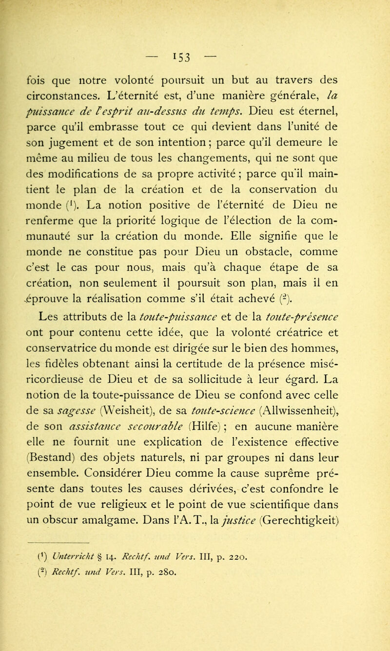 fois que notre volonte poiirsuit un but au travers des circonstances. L'eternite est, d'une maniere generale, la puissance de Pespi'it an-dessus du temps. Dieu est eternel, parce qu'il embrasse tout ce qui devient dans Tunite de son jugement et de son intention; parce qu'il demeure le meme au milieu de tous les changements, qui ne sont que des modifications de sa propre activite ; parce qu'il main- tient le plan de la creation et de la conservation du monde La notion positive de Feternite de Dieu ne renferme que la priorite logique de I'election de la com- munaute sur la creation du monde. EUe signifie que le monde ne constitue pas pour Dieu un obstacle, comme c'est le cas pour nous, mais qu'a chaque etape de sa creation, non seulement il poursuit son plan, mais il en .eprouve la realisation comme s'il etait acheve (-). Les attributs de la toute-puissance et de la toiite-presence ont pour contenu cette idee, que la volonte creatrice et conservatrice du monde est dirigee sur le bien des hommes, les fideles obtenant ainsi la certitude de la presence mise- ricordieuse de Dieu et de sa sollicitude a leur egard. La notion de la toute-puissance de Dieu se confond avec celle de sa sagesse (Weisheit), de sa tonte-science (Allwissenheit)^ de son assistance secourable (Hilfe); en aucune maniere elle ne fournit une explication de Texistence effective (Bestand) des objets naturels, ni par groupes ni dans leur ensemble. Considerer Dieu comme la cause supreme pre- sente dans toutes les causes derivees, c'est confondre le point de vue religieux et le point de vue scientifique dans un obscur amalgame. Dans I'A.T., la justice (Gerechtigkeit) (^) Unterricht § 14. Rechtf, nnd Vers. Ill, p. 220.