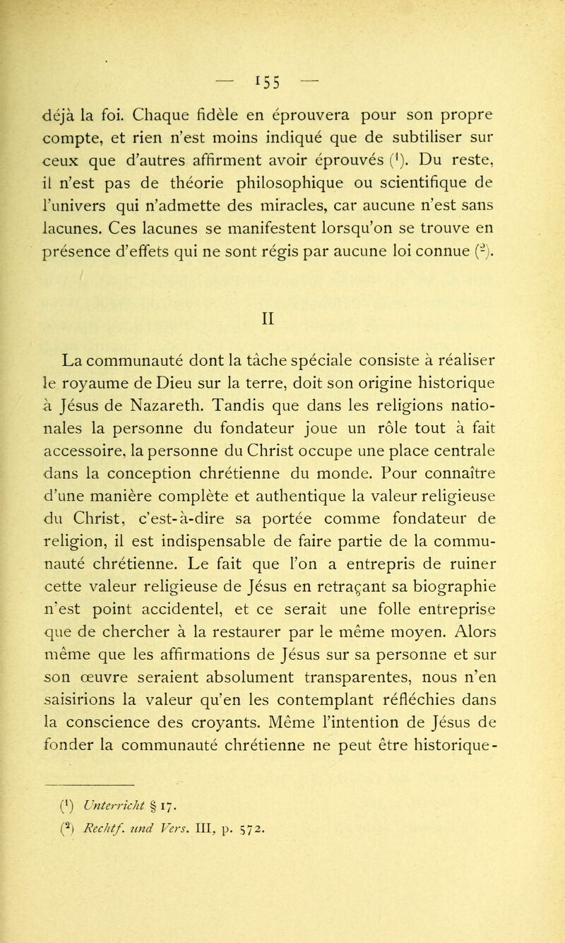 deja la foi. Chaque fidele en eprouvera pour son propre compte, et rien n'est moins indique que de subtiliser sur ceux que d'autres affirment avoir eprouves ('). Du reste, ii n'est pas de theorie philosophique ou scientifique de I'univers qui n'admette des miracles, car aucune n'est sans lacunes. Ces lacunes se manifestent lorsqu'on se trouve en presence d'effets qui ne sont regis par aucune loi connue (-). II La communaute dont la tache speciale consiste a realiser le royaume de Dieu sur la terre, doit son origine historique a Jesus de Nazareth. Tandis que dans les religions natio- nals la personne du fondateur joue un role tout a fait accessoire, la personne du Christ occupe une place centrale dans la conception chretienne du monde. Pour connaitre d'une maniere complete et authentique la valeur religieuse du Christ, c'est-a-dire sa portee comme fondateur de religion, il est indispensable de faire partie de la commu- naute chretienne. Le fait que Ton a entrepris de ruiner cette valeur religieuse de Jesus en retra^ant sa biographie n'est point accidentel, et ce serait une folle entreprise que de chercher a la restaurer par le meme moyen. Alors meme que les affirmations de Jesus sur sa personne et sur son oeuvre seraient absolument transparentes, nous n'en saisirions la valeur qu'en les contemplant reflechies dans la conscience des croyants. Meme Tintention de Jesus de fonder la communaute chretienne ne peut etre historique- (') Unterricht § 17. i^] Rechtf. tind Vers. Ill, p. 572.