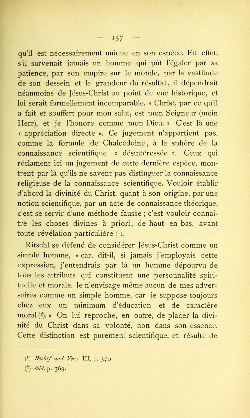 qu'il est necessairement unique en son espece. En effet, s'il survenait jamais un homme qui put I'egaler par sa patience, par son empire sur le monde, par la vastitude de son dessein et la grandeur du resultat, il dependrait neanmoins de Jesus-Christ au point de vue historique, et lui serait formellement incomparable. « Christ, par ce qu'il a fait et souffert pour mon salut, est mon Seigneur (mein Herr), et je Thonore comme mon Dieu. » C'est la une < appreciation directe ». Ce jugement n'appartient pas, comme la formule de Chalcedoine, a la sphere de la connaissance scientifique « desmteressee ». Ceux qui reclament ici un jugement de cette derniere espece, mon- trent par la qu'ils ne savent pas distinguer la connaissance religieuse de la connaissance scientifique. Vouloir etabHr d'abord la divinite du Christ, quant a son origine, par une notion scientifique, par un acte de connaissance theorique, c'est se servir d'une methode fausse; c'est vouloir connai- tre les choses divines a priori, de haut en bas, avant toute revelation particuliere (^). Ritschl se defend de considerer Jesus-Christ comme un simple homme, « car, dit-il, si jamais j'employais cette expression, j'entendrais par la un homme depourvu de tous les attributs qui constituent une personnalite spiri- tuelle et morale. Je n'envisage meme aucun de mes adver- saires comme un simple homme, car je suppose toujours chez eux un minimum d'education et de caractere moral (-).» On lui reproche, en outre, de placer la divi- nite du Christ dans sa volonte, non dans son essence. Cette distinction est purement scientifique, et resulte de [^) Rechtf imd Vei's. Ill, p. 370. (2) Ibid. p. 369.