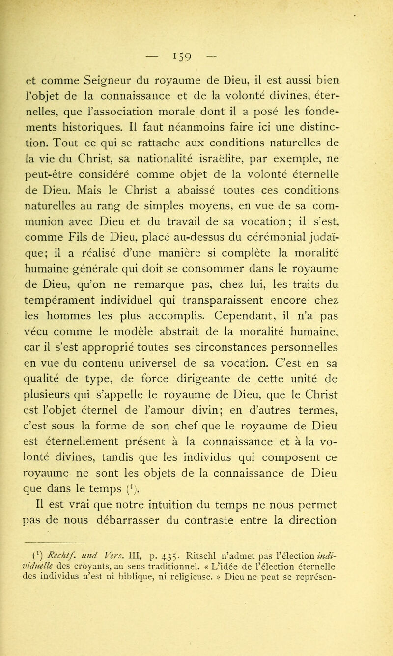 et comme Seigneur du royaume de Dieu, il est aussi bien i'objet de la connaissance et de la volonte divines, eter- nelles, que Tassociation morale dont il a pose les fonde- ments historiques. II faut neanmoins faire ici une distinc- tion. Tout ce qui se rattache aux conditions naturelles de la vie du Christ, sa nationalite Israelite, par exemple, ne peut-etre considere comme objet de la volonte eternelle de Dieu. Mais le Christ a abaisse toutes ces conditions naturelles au rang de simples moyens, en vue de sa com- munion avec Dieu et du travail de sa vocation; il s'est, comme Fils de Dieu, place au-dessus du ceremonial judaic que; il a realise d'une maniere si complete la moralite humaine generale qui doit se consommer dans le royaume de Dieu, qu'on ne remarque pas, chez lui, les traits du temperament individuel qui transparaissent encore chez les hommes les plus accomplis. Cependant, il n'a pas vecu comme le modele abstrait de la moralite humaine, car il s'est approprie toutes ses circonstances personnelles en vue du contenu universel de sa vocation. C'est en sa qualite de type, de force dirigeante de cette unite de plusieurs qui s'appelle le royaume de Dieu, que le Christ est I'objet eternel de Famour divin; en d'autres termes, c'est sous la forme de son chef que le royaume de Dieu est eternellement present a la connaissance et a la vo- lonte divines, tandis que les individus qui composent ce royaume ne sont les objets de la connaissance de Dieu que dans le temps ('). II est vrai que notre intuition du temps ne nous permet pas de nous debarrasser du contraste entre la direction (^) Rechtf. and Vers. Ill, p. 435. Ritschl n'admet pas I'election/«<a?i'- viduelle des croyants, au sens traditionnel. « L'idee de I'election eternelle des individus n'est ni biblique, ni religieuse. » Dieu ne peut se represen-