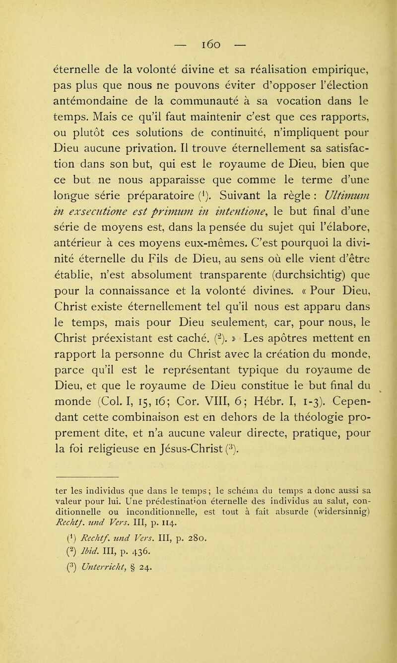 — i6o — eternelle de la volonte divine et sa realisation empirique, pas plus que nous ne pouvons eviter d'opposer I'election antemondaine de la communaute a sa vocation dans le temps. Mais ce qu'il faut maintenir c'est que ces rapports, ou plutot ces solutions de continuite, n'impliquent pour Dieu aucune privation. II trouve eternellement sa satisfac- tion dans son but, qui est le royaume de Dieu, bien que ce but ne nous apparaisse que comme le terme d'une longue serie preparatoire ('). Suivant la regie : Ultimum in exseciitione est primuni in i^itentione^ le but final d'une serie de moyens est, dans la pensee du sujet qui I'elabore, anterieur a ces moyens eux-memes. C'est pourquoi la divi- nite eternelle du Fils de Dieu, au sens ou elle vient d'etre etablie, n'est absolument transparente (durchsichtig) que pour la connaissance et la volonte divines. « Pour Dieu, Christ existe eternellement tel qu'il nous est apparu dans le temps, mais pour Dieu seulement, car, pour nous, le Christ preexistant est cache. (-). » Les apotres mettent en rapport la personne du Christ avec la creation du monde, parce qu'il est le representant typique du royaume de Dieu, et que le royaume de Dieu constitue le but final du monde (Col. I, 15, 16; Cor. VIII, 6; Hebr. I, 1-3). Cepen- dant cette combinaison est en dehors de la theologie pro- prement dite, et n'a aucune valeur directe, pratique, pom- la foi religieuse en Jesus-Christ {^). ter les individus que dans le temps; le schema du temps a done aussi sa valeur pour lui. Une predestination eternelle des individus au salut, con- ditionnelle ou inconditionnelle, est tout a fait absurde (widersinnig) Rechtf. nnd Vers. Ill, p. 114. (1) Rechtf. tmd Vers. Ill, p. 280. (2) Ibid. Ill, p. 436. Unterricht, § 24.