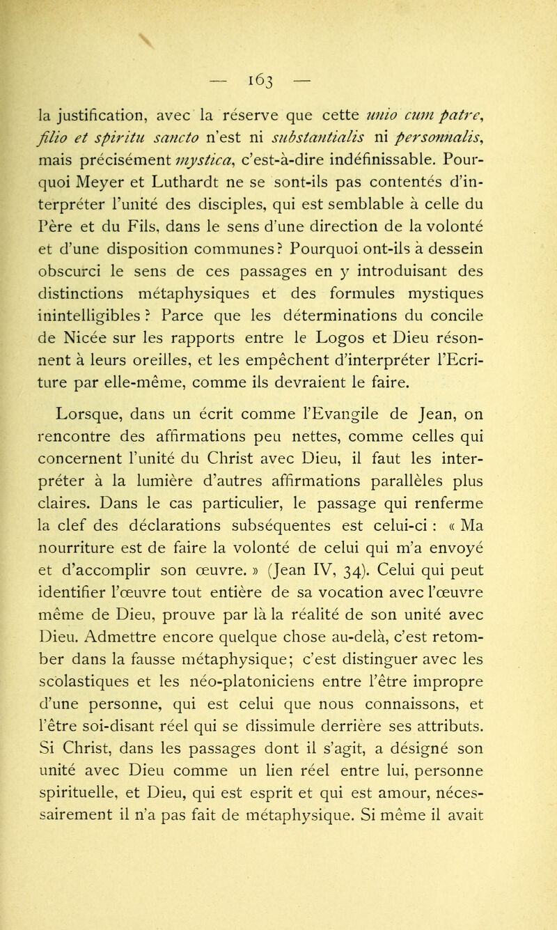 \ la justification, avec la reserve que cette wiio cum pair filio et spiritii sancto n'est ni siibstantialis ni persomialis^ mais precisement mystica^ c'est-a-dire indefinissable. Pour- quoi Meyer et Luthardt ne se sont-ils pas contentes d'in- terpreter I'unite des disciples, qui est semblable a celle du Pere et du Fils, dans le sens d'une direction de la volonte et d'une disposition communes? Pourquoi ont-ils a dessein obscurci le sens de ces passages en y introduisant des distinctions metaphysiques et des formules mystiques inintelligibles ? Parce que les determinations du concile de Nicee sur les rapports entre le Logos et Dieu reson- nent a leurs oreiiles, et les empechent d'interpreter I'Ecri- ture par elle-meme, comme ils devraient le faire. Lorsque, dans un ecrit comme FEvangile de Jean, on rencontre des affirmations peu nettes, comme celles qui concernent I'unite du Christ avec Dieu, il faut les inter- preter a la lumiere d'autres affirmations paralleles plus claires. Dans le cas particulier, le passage qui renferme la clef des declarations subsequentes est celui-ci : « Ma nourriture est de faire la volonte de celui qui m'a envoye et d'accomplir son oeuvre. » (Jean IV, 34). Celui qui peut identifier Toeuvre tout entiere de sa vocation avec I'oeuvre meme de Dieu, prouve par la la realite de son unite avec Dieu. Admettre encore quelque chose au-dela, c'est retom- ber dans la fausse metaphysique; c'est distinguer avec les scblastiques et les neo-platoniciens entre I'etre impropre d'une personne, qui est celui que nous connaissons, et I'etre soi-disant reel qui se dissimule derriere ses attributs. Si Christ, dans les passages dont il s'agit, a designe son unite avec Dieu comme un lien reel entre lui, personne spirituelle, et Dieu, qui est esprit et qui est amour, neces- sairement il n'a pas fait de metaphysique. Si meme il avait