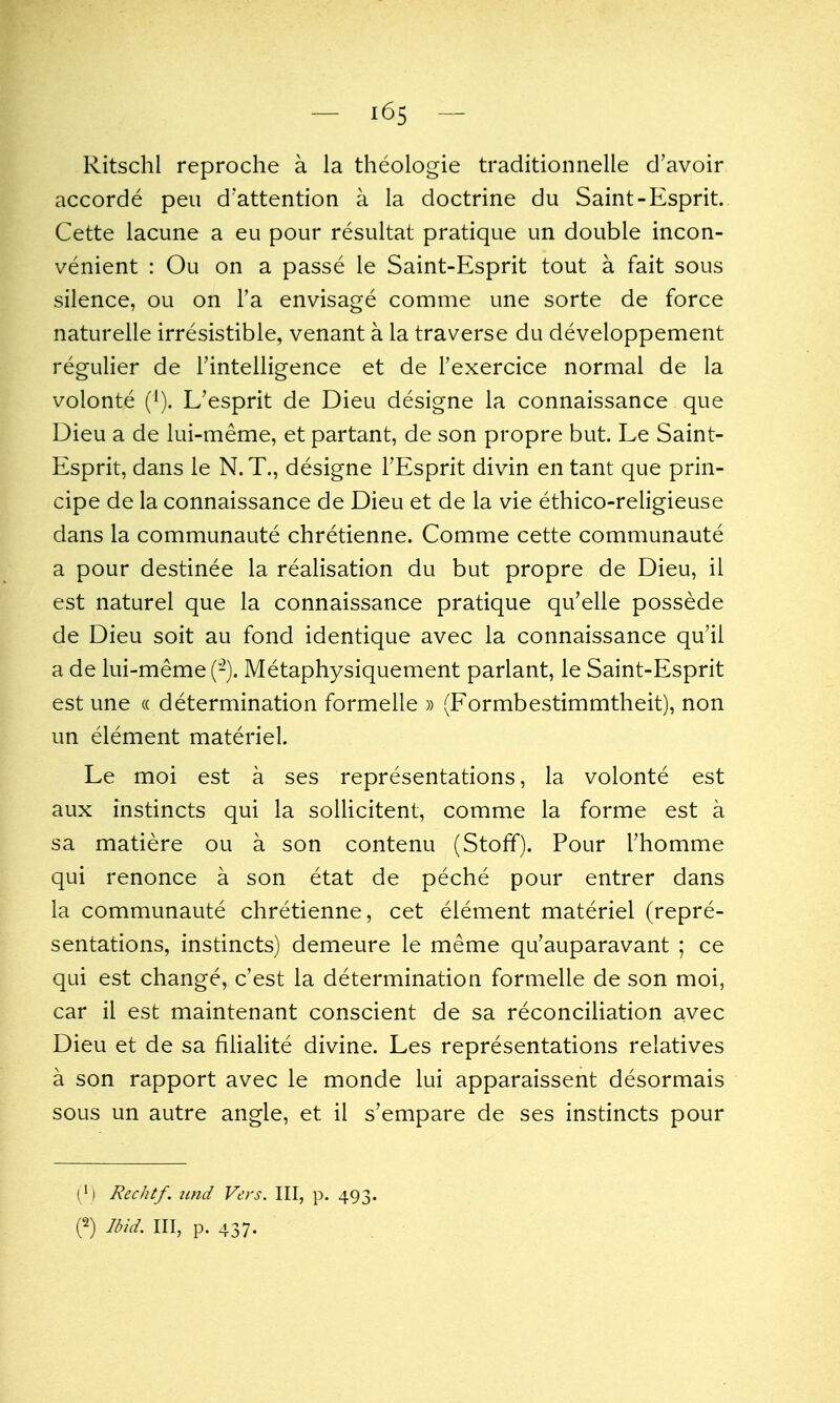 Ritschl reproche a la theologie traditionnelle d'avoir accorde pen d'attention a la doctrine du Saint-Esprit. Cette lacune a eu pour resultat pratique un double incon- venient : Ou on a passe le Saint-Esprit tout a fait sous silence, ou on Fa envisage comme une sorte de force naturelle irresistible, venant a la traverse du developpement regulier de Tinteliigence et de I'exercice normal de la volonte (^). L'esprit de Dieu designe la connaissance que Dieu a de lui-meme, et partant, de son propre but. Le Saint- Esprit, dans le N. T., designe I'Esprit divin en tant que prin- cipe de la connaissance de Dieu et de la vie ethico-religieuse dans la communaute chretienne. Comme cette communaute a pour destinee la realisation du but propre de Dieu, il est naturel que la connaissance pratique qu'elle possede de Dieu soit au fond identique avec la connaissance qu'il a de lui-meme (-). Metaphysiquement parlant, le Saint-Esprit est une « determination formelle » (Formbestimmtheit), non un element materiel. Le moi est a ses representations, la volonte est aux instincts qui la sollicitent, comme la forme est a sa matiere ou a son contenu (Stofif). Pour Thomme qui renonce a son etat de peche pour entrer dans la communaute chretienne, cet element materiel (repre- sentations, instincts) demeure le meme qu'auparavant ; ce qui est change, c'est la determination formelle de son moi, car il est maintenant conscient de sa reconciliation avec Dieu et de sa filialite divine. Les representations relatives a son rapport avec le monde lui apparaissent desormais sous un autre angle, et il s'empare de ses instincts pour ( ') Rechtf. and Vers. Ill, p. 493. n 3id. Ill, p. 437.