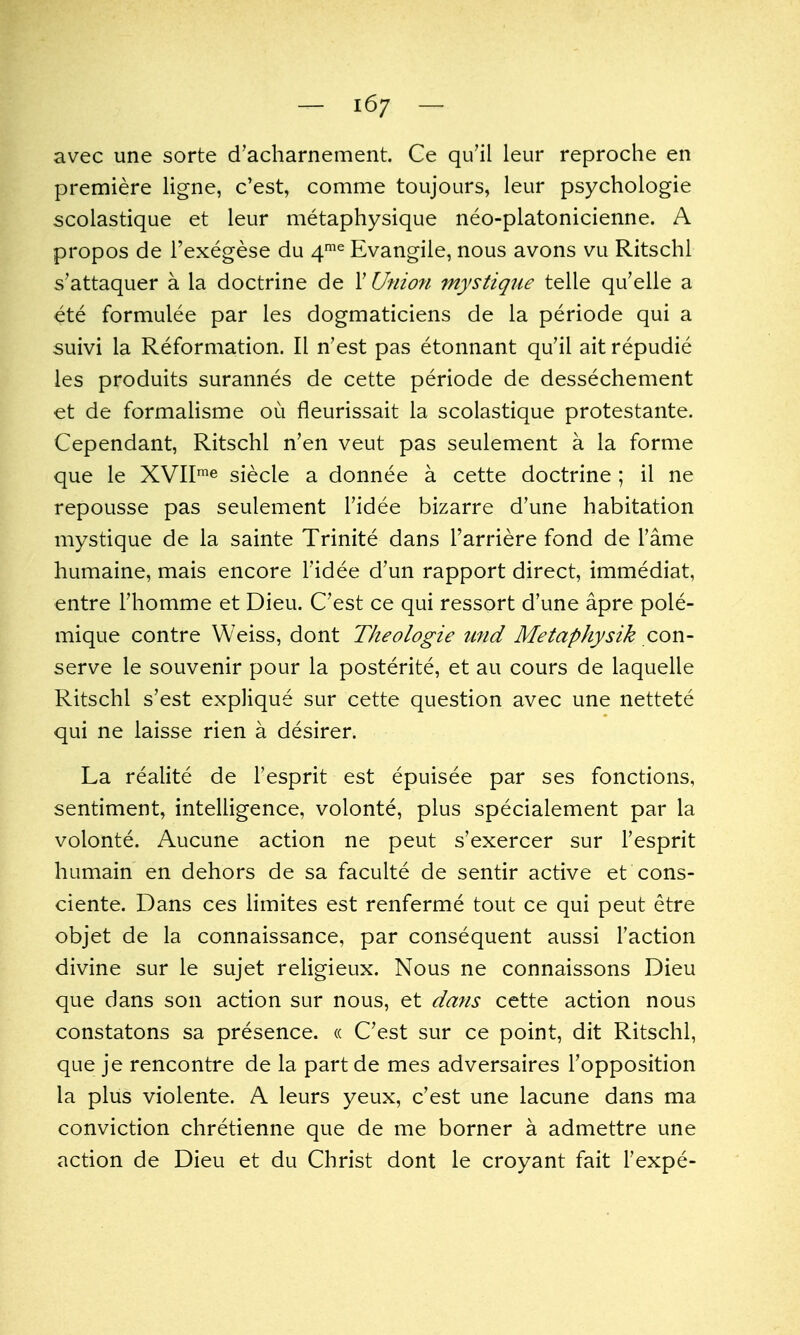 — 16/ — avec une sorte d'acharnement. Ce qu'il leur reproche en premiere ligne, c'est, comme toujours, leur psychologie scolastique et leur metaphysique neo-platonicienne. A propos de I'exegese du 4^^ Evangile, nous avons vu Ritschl s'attaquer a la doctrine de V Union mystique telle qu'elle a ete formulee par les dogmaticiens de la periode qui a suivi la Reformation. II n'est pas etonnant qu'il ait repudie les produits surannes de cette periode de dessechement et de formalisme ou fleurissait la scolastique protestante. Cependant, Ritschl n'en veut pas seulement a la forme que le XVII'^ siecle a donnee a cette doctrine ; il ne repousse pas seulement I'idee bizarre d'une habitation mystique de la sainte Trinite dans I'arriere fond de Tame humaine, mais encore I'idee d'un rapport direct, immediat, entre I'homme et Dieu. C'est ce qui ressort d'une apre pole- mique contre Weiss, dont Tlieologie und Metaphysik con- serve le souvenir pour la posterite, et au cours de laquelle Ritschl s'est explique sur cette question avec une nettete qui ne laisse rien a desirer. La realite de I'esprit est epuisee par ses fonctions, sentiment, intelligence, volonte, plus specialement par la volonte. Aucune action ne peut s'exercer sur I'esprit humain en dehors de sa faculte de sentir active et cons- ciente. Dans ces limites est renferme tout ce qui peut etre objet de la connaissance, par consequent aussi Faction divine sur le sujet religieux. Nous ne connaissons Dieu que dans son action sur nous, et dans cette action nous constatons sa presence. « C'est sur ce point, dit Ritschl, que je rencontre de la part de mes adversaires I'opposition la plus violente. A leurs yeux, c'est une lacune dans ma conviction chretienne que de me borner a admettre une action de Dieu et du Christ dont le croyant fait I'expe-