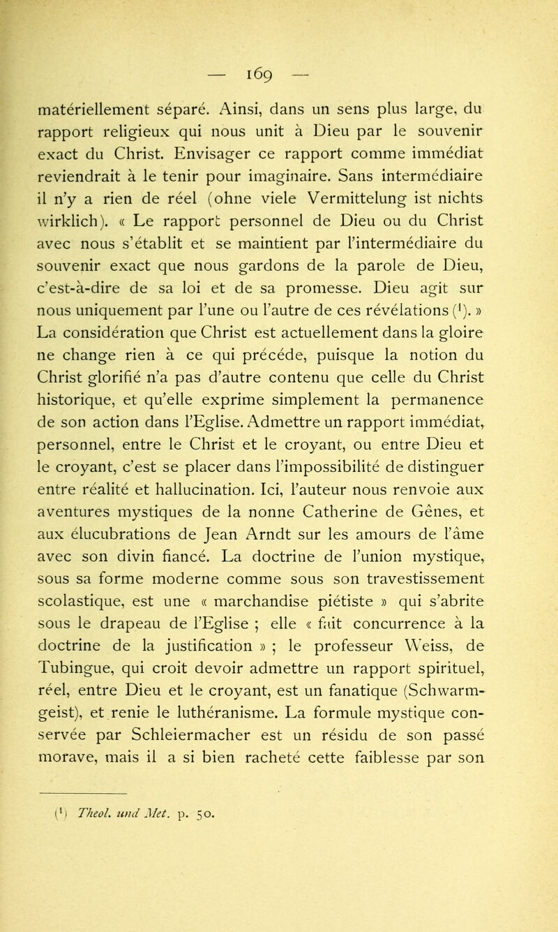 materiellement separe. Ainsi, dans un sens plus large, du rapport religieux qui nous unit a Dieu par le souvenir exact du Christ. Envisager ce rapport comme immediat reviendrait a le tenir pour imaginaire. Sans intermediaire il n'y a rien de reel (ohne viele Vermittelung ist nichts wirklich). « Le rapport personnel de Dieu ou du Christ avec nous s'etablit et se maintient par I'intermediaire du souvenir exact que nous gardons de la parole de Dieu, c'est-a-dire de sa loi et de sa promesse. Dieu agit sur nous uniquement par Tune ou I'autre de ces revelations (').» La consideration que Christ est actuellement dans la gloire ne change rien a ce qui precede, puisque la notion du Christ glorifie n'a pas d'autre contenu que celle du Christ historique, et qu'elle exprime simplement la permanence de son action dans I'Eglise. Admettre un rapport immediat, personnel, entre le Christ et le croyant, ou entre Dieu et le croyant, c'est se placer dans Timpossibilite de distinguer entre realite et hallucination. Ici, Fauteur nous renvoie aux aventures mystiques de la nonne Catherine de Genes, et aux elucubrations de Jean Arndt sur les amours de Tame avec son divin fiance. La doctrine de I'union mystique, sous sa forme moderne comme sous son travestissement scolastique, est une « marchandise pietiste » qui s'abrite sous le drapeau de I'Eglise ; elle « fait concurrence a la doctrine de la justification » ; le professeur Weiss, de Tubingue, qui croit devoir admettre un rapport spirituel, reel, entre Dieu et le croyant, est un fanatique (Schwarm- geist), et renie le lutheranisme. La formule mystique con- servee par Schleiermacher est un residu de son passe morave, mais il a si bien rachete cette faiblesse par son