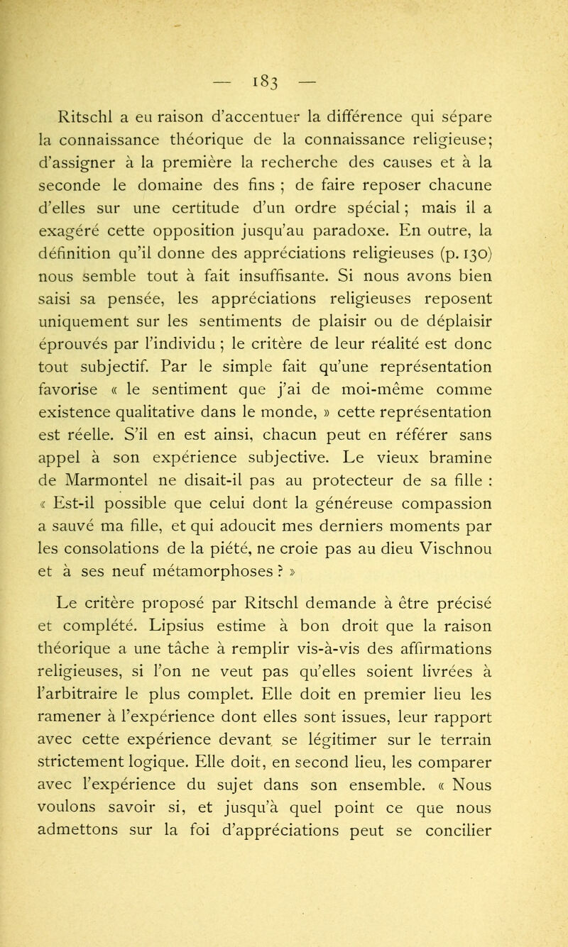 Ritschl a eii raison d'accentuer la difYerence qui separe la connaissance theorique de la connaissance religieuse; d'assigner a la premiere la recherche des causes et a la seconde ie domaine des fins ; de faire reposer chacune d'elles sur une certitude d'un ordre special; mais il a exagere cette opposition jusqu'au paradoxe. En outre, la definition qu'il donne des appreciations rehgieuses (p. 130) nous semble tout a fait insuffisante. Si nous avons bien saisi sa pensee, les appreciations religieuses reposent uniquement sur les sentiments de plaisir ou de deplaisir eprouves par I'individu ; le critere de leur realite est done tout subjectif. Par le simple fait qu'une representation favorise « le sentiment que j'ai de moi-meme comme existence qualitative dans le monde, » cette representation est reelle. S'il en est ainsi, chacun peut en referer sans appei a son experience subjective. Le vieux bramine de Marmontel ne disait-il pas au protecteur de sa fille : « Est-il possible que celui dont la genereuse compassion a sauve ma fille, et qui adoucit mes derniers moments par les consolations de la piete, ne croie pas au dieu Vischnou et a ses neuf metamorphoses ? » Le critere propose par Ritschl demande a etre precise et complete. Lipsius estime a bon droit que la raison theorique a une tache a remplir vis-a-vis des affirmations religieuses, si Ton ne veut pas qu'elles soient livrees a Farbitraire le plus complet. Elie doit en premier lieu les ramener a I'experience dont elles sont issues, leur rapport avec cette experience devant se legitimer sur le terrain strictement logique. Elle doit, en second lieu, les comparer avec Texperience du sujet dans son ensemble. « Nous voulons savoir si, et jusqu'a quel point ce que nous admettons sur la foi d'appreciations peut se conciher