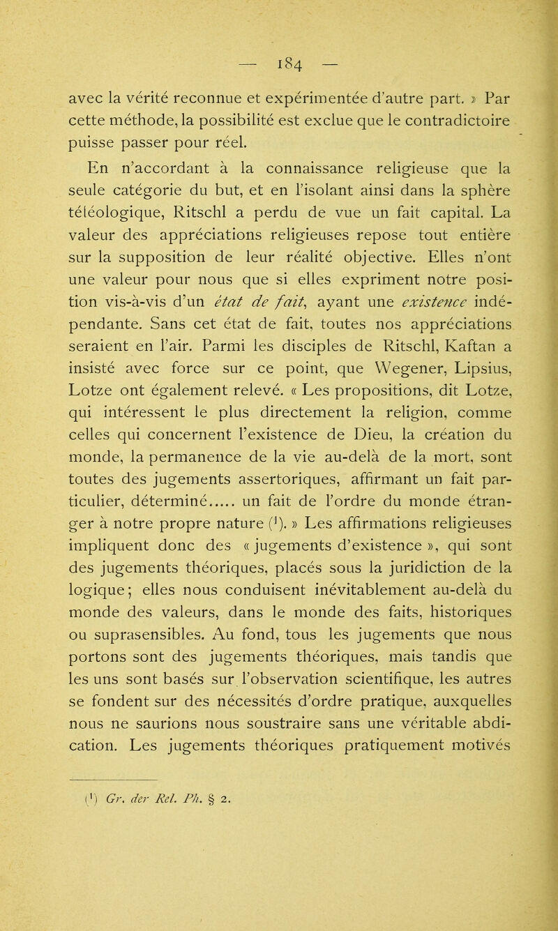 avec la verite reconnue et experimentee d'autre part, » Par cette methode, la possibilite est exclue que le contradictoire puisse passer pour reel. En n'accordant a la connaissance religieuse que la seule categorie du but, et en I'isolant ainsi dans la sphere teleologique, Ritschl a perdu de vue un fait capital. La valeur des appreciations religieuses repose tout entiere sur la supposition de leur realite objective. Elles n'ont une valeur pour nous que si elles expriment notre posi- tion vis-a-vis d'un etat de fait^ ayant une existence inde- pendante. Sans cet etat de fait, toutes nos appreciations seraient en Tair. Parmi les disciples de Ritschl, Kaftan a insiste avec force sur ce point, que Wegener, Lipsius, Lotze ont egalement releve. « Les propositions, dit Lotze, qui interessent le plus directement la religion, comme celles qui concernent I'existence de Dieu, la creation du monde, la permanence de la vie au-dela de la mort, sont toutes des jugements assertoriques, affirmant un fait par- ticulier, determine..... un fait de Tordre du monde etran- ger a notre propre nature (^).» Les affirmations rehgieuses impliquent done des «jugements d'existence », qui sont des jugements theoriques, places sous la juridiction de la logique; elles nous conduisent inevitablement au-dela du monde des vaieurs, dans le monde des faits, historiques ou suprasensibles. Au fond, tons les jugements que nous portons sont des jugements theoriques, mais tandis que les uns sont bases sur I'observation scientifique, les autres se fondent sur des necessites d'ordre pratique, auxquelles nous ne saurions nous soustraire sans une veritable abdi- cation. Les jugements theoriques pratiquement motives ( ') G}\ der Rel. Ph. § 2.