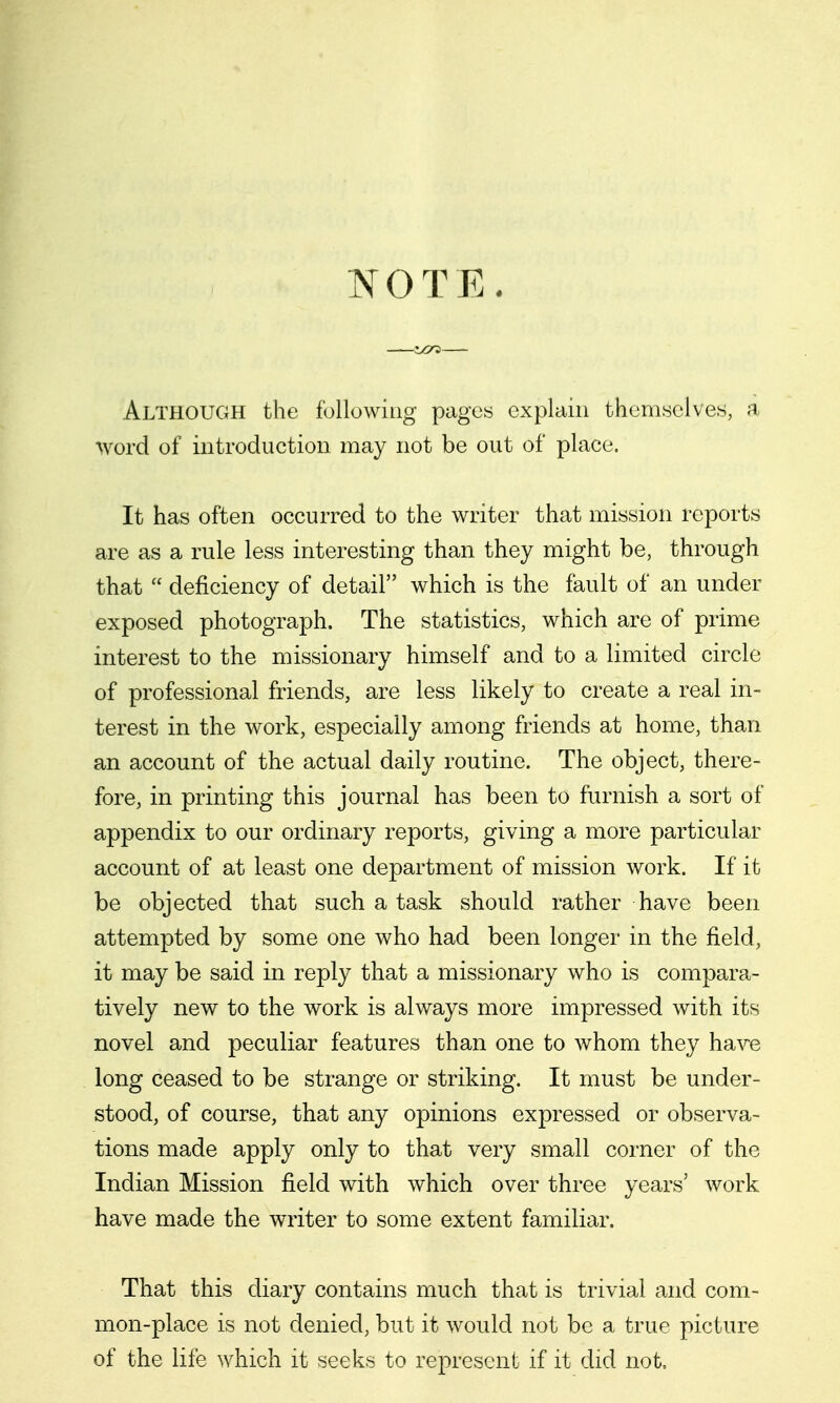 N O T E . tCTi Although the following pages explain themselves, a word of introduction may not be out of place. It has often occurred to the writer that mission reports are as a rule less interesting than they might be, through that  deficiency of detail which is the fault of an under exposed photograph. The statistics, which are of prime interest to the missionary himself and to a limited circle of professional friends, are less likely to create a real in- terest in the work, especially among friends at home, than an account of the actual daily routine. The object, there- fore, in printing this journal has been to furnish a sort of appendix to our ordinary reports, giving a more particular account of at least one department of mission work. If it be objected that such a task should rather have been attempted by some one who had been longer in the field, it may be said in reply that a missionary who is compara- tively new to the work is always more impressed with its novel and peculiar features than one to whom they have long ceased to be strange or striking. It must be under- stood, of course, that any opinions expressed or observa- tions made apply only to that very small corner of the Indian Mission field with which over three years' work have made the writer to some extent familiar. That this diary contains much that is trivial and com- mon-place is not denied, but it would not be a true picture of the life which it seeks to represent if it did not.