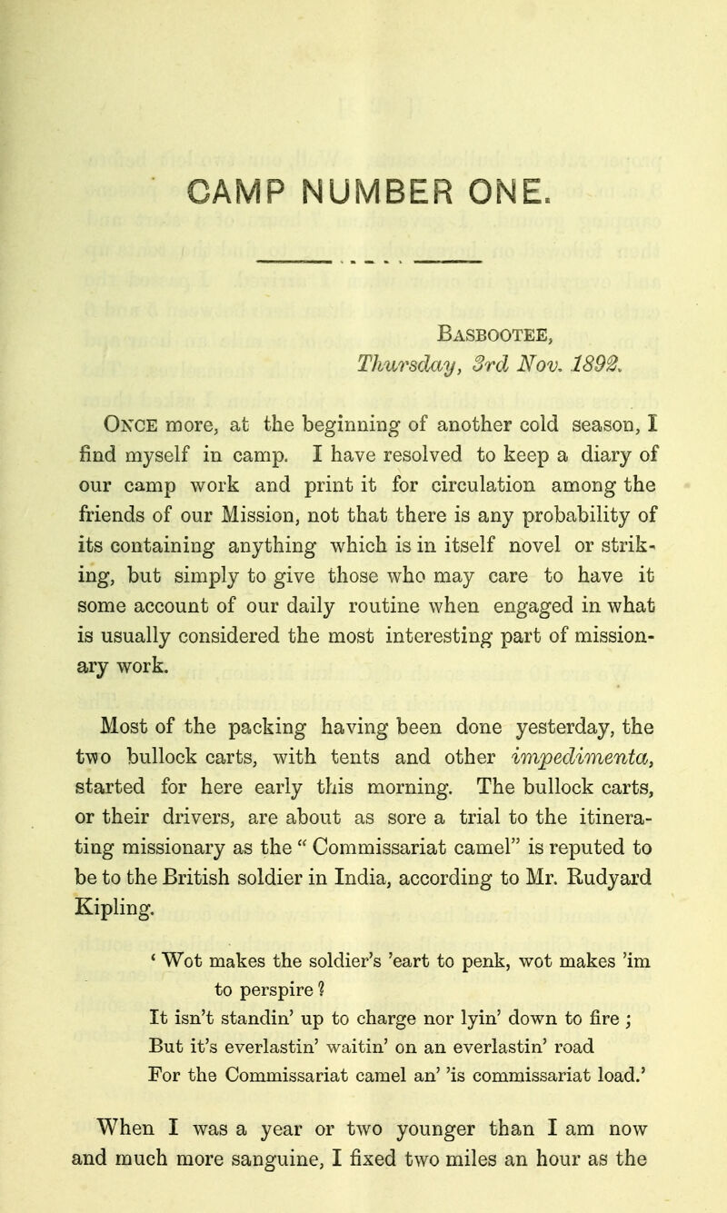 CAMP NUMBER ONE. Basbootee, Thursday, 3rd Nov, 1892. Once more; at the beginning of another cold season, I find myself in camp. I have resolved to keep a diary of our camp work and print it for circulation among the friends of our Mission, not that there is any probability of its containing anything which is in itself novel or strik- ing, but simply to give those who may care to have it some account of our daily routine when engaged in what is usually considered the most interesting part of mission- ary work. Most of the packing having been done yesterday, the two bullock carts, with tents and other impedimenta, started for here early this morning. The bullock carts, or their drivers, are about as sore a trial to the itinera- ting missionary as the  Commissariat camel is reputed to be to the British soldier in India, according to Mr. Rudyard Kipling. * Wot makes the soldier's 'eart to penk, wot makes 'im to perspire ? It isn't standin' up to charge nor lyin' down to fire ; But it's everlastin' waitin' on an everlastin' road For the Commissariat camel an' 'is commissariat load.' When I was a year or two younger than I am now