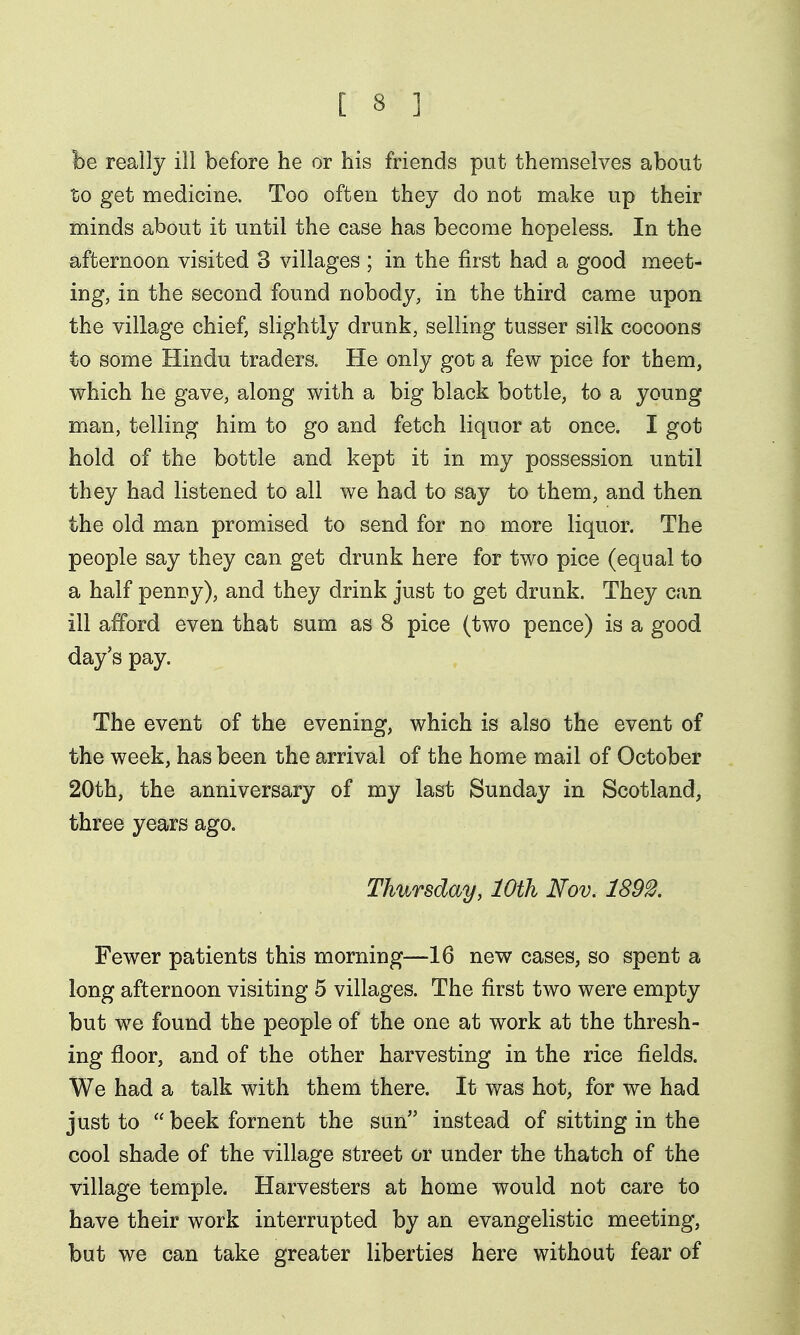 be really ill before he or his friends put themselves about to get medicine. Too often they do not make up their minds about it until the case has become hopeless. In the afternoon visited 3 villages ; in the first had a good meet- ing, in the second found nobody, in the third came upon the village chief, slightly drunk, selling tusser silk cocoons to some Hindu traders. He only got a few pice for them, which he gave, along with a big black bottle, to a young man, telling him to go and fetch liquor at once. I got hold of the bottle and kept it in my possession until they had listened to all we had to say to them, and then the old man promised to send for no more liquor. The people say they can get drunk here for two pice (equal to a half penny), and they drink just to get drunk. They can ill afford even that sum as 8 pice (two pence) is a good day's pay. The event of the evening, which is also the event of the week, has been the arrival of the home mail of October 20th, the anniversary of my last Sunday in Scotland, three years ago. Thursday, 10th Nov. 1892. Fewer patients this morning—16 new cases, so spent a long afternoon visiting 5 villages. The first two were empty but we found the people of the one at work at the thresh- ing floor, and of the other harvesting in the rice fields. We had a talk with them there. It was hot, for we had just to  beek foment the sun instead of sitting in the cool shade of the village street or under the thatch of the village temple. Harvesters at home would not care to have their work interrupted by an evangelistic meeting, but we can take greater liberties here without fear of