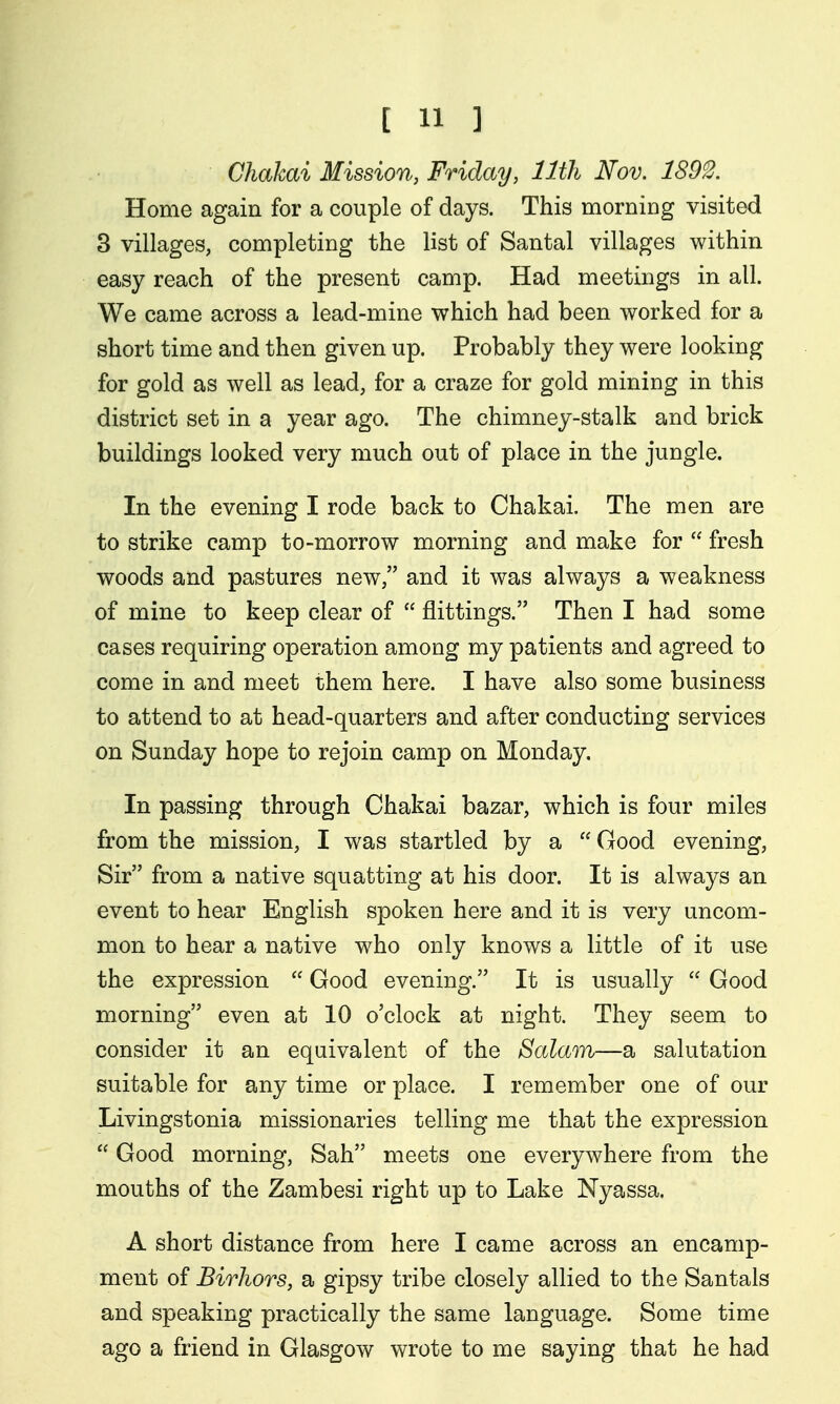 Chakai Mission, Friday, 11th Nov. 1893. Home again for a couple of days. This morniDg visited 8 villages, completing the list of Santal villages within easy reach of the present camp. Had meetings in all. We came across a lead-mine which had been worked for a short time and then given up. Probably they were looking for gold as well as lead, for a craze for gold mining in this district set in a year ago. The chimney-stalk and brick buildings looked very much out of place in the jungle. In the evening I rode back to Chakai. The men are to strike camp to-morrow morning and make for  fresh woods and pastures new, and it was always a weakness of mine to keep clear of  jflittings. Then I had some cases requiring operation among my patients and agreed to come in and meet them here. I have also some business to attend to at head-quarters and after conducting services on Sunday hope to rejoin camp on Monday. In passing through Chakai bazar, which is four miles from the mission, I was startled by a  Good evening. Sir from a native squatting at his door. It is always an event to hear English spoken here and it is very uncom- mon to hear a native who only knows a little of it use the expression  Good evening. It is usually  Good morning even at 10 o'clock at night. They seem to consider it an equivalent of the Salam—a salutation suitable for any time or place. I remember one of our Livingstonia missionaries telling me that the expression  Good morning, Sah meets one everywhere from the mouths of the Zambesi right up to Lake Nyassa. A short distance from here I came across an encamp- ment of Birliors, a gipsy tribe closely allied to the Santals and speaking practically the same language. Some time ago a friend in Glasgow wrote to me saying that he had