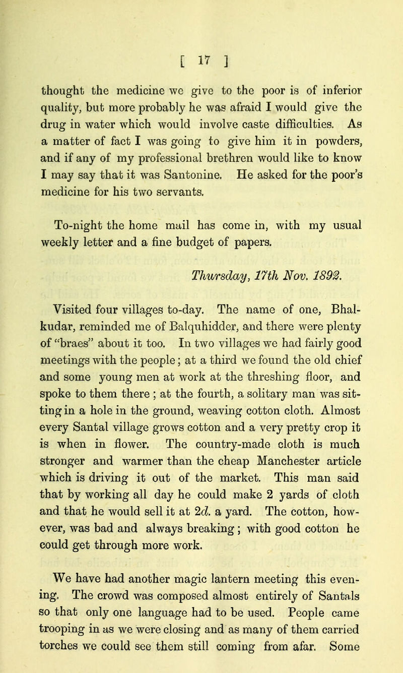 thought the medicine wc give to the poor is of inferior quality, but more probably he was afraid I would give the drug in water which would involve caste difficulties. As a matter of fact I was going to give him it in powders, and if any of my professional brethren would like to know I may say that it was Santonine. He asked for the poor's medicine for his two servants. To-night the home mail has come in, with my usual weekly letter and a fine budget of papers. Thursday, 17th Nov, 1S92. Visited four villages to-day. The name of one, Bhal- kudar, reminded me of Balquhidder, and there were plenty of braes about it too. In two villages we had fairly good meetings with the people; at a third we found the old chief and some young men at work at the threshing floor, and spoke to them there ; at the fourth, a solitary man was sit- ting in a hole in the ground, weaving cotton cloth. Almost every Santal village grows cotton and a very pretty crop it is when in flower. The country-made cloth is much stronger and warmer than the cheap Manchester article which is driving it out of the market. This man said that by working all day he could make 2 yards of cloth and that he would sell it at 2d a yard. The cotton, how- ever, was bad and always breaking ; with good cotton he could get through more work. We have had another magic lantern meeting this even- ing. The crowd was composed almost entirely of Santals so that only one language had to be used. People came trooping in as we were closing and as many of them carried torches we could see them still coming from afar. Some